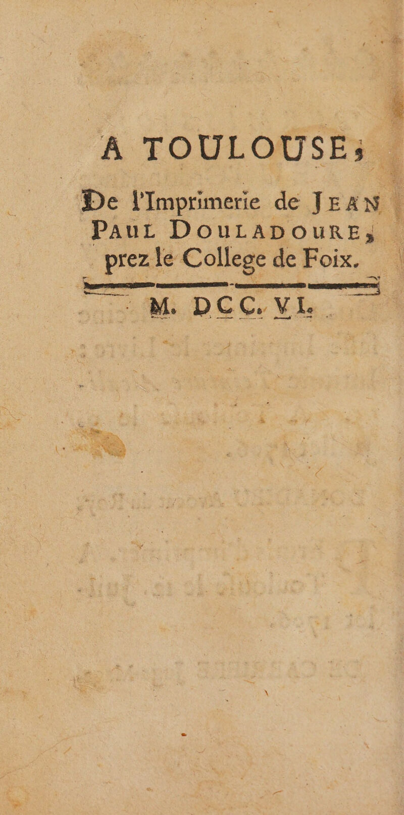 “ep # A TOULOUSE: | De l’Imprimerie de JEAN | Pau DouLApourE; dé le College de Foix. M. DCC. VE.