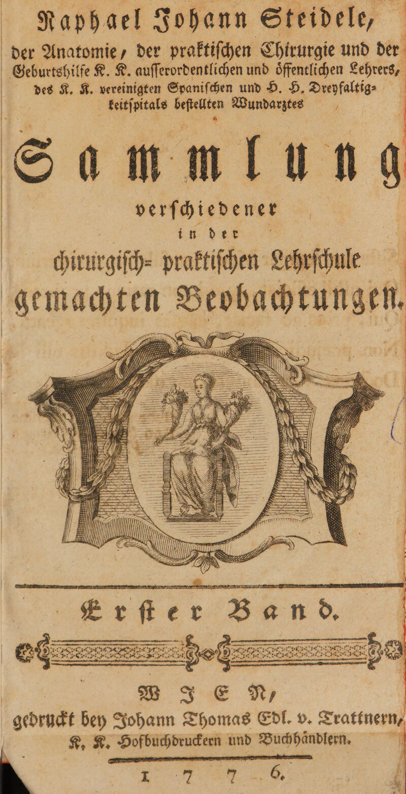 Raphael Johann Steidele, der Anatomie, der praktiſchen Chirurgie und der Geburtshilfe K. K. auſſerordentlichen und oͤffentlichen Lehrers, des K. K. vereinigten Spaniſchen und H. H. Dreyfaltig⸗ keitſpitals e Wundarztes N Sam mlun 90 verſchiedener A dım. © 4 chirurgiſch⸗ praktiſchen echrfhule Ä gemachten Beobachtungen. rn W J E N, geörndt bey Johann Thomas Edl. v. Trattnern, K. K. Hofbuchdruckern und Buch haͤndlern. . 1 f — = * 1 7 7 5. rei