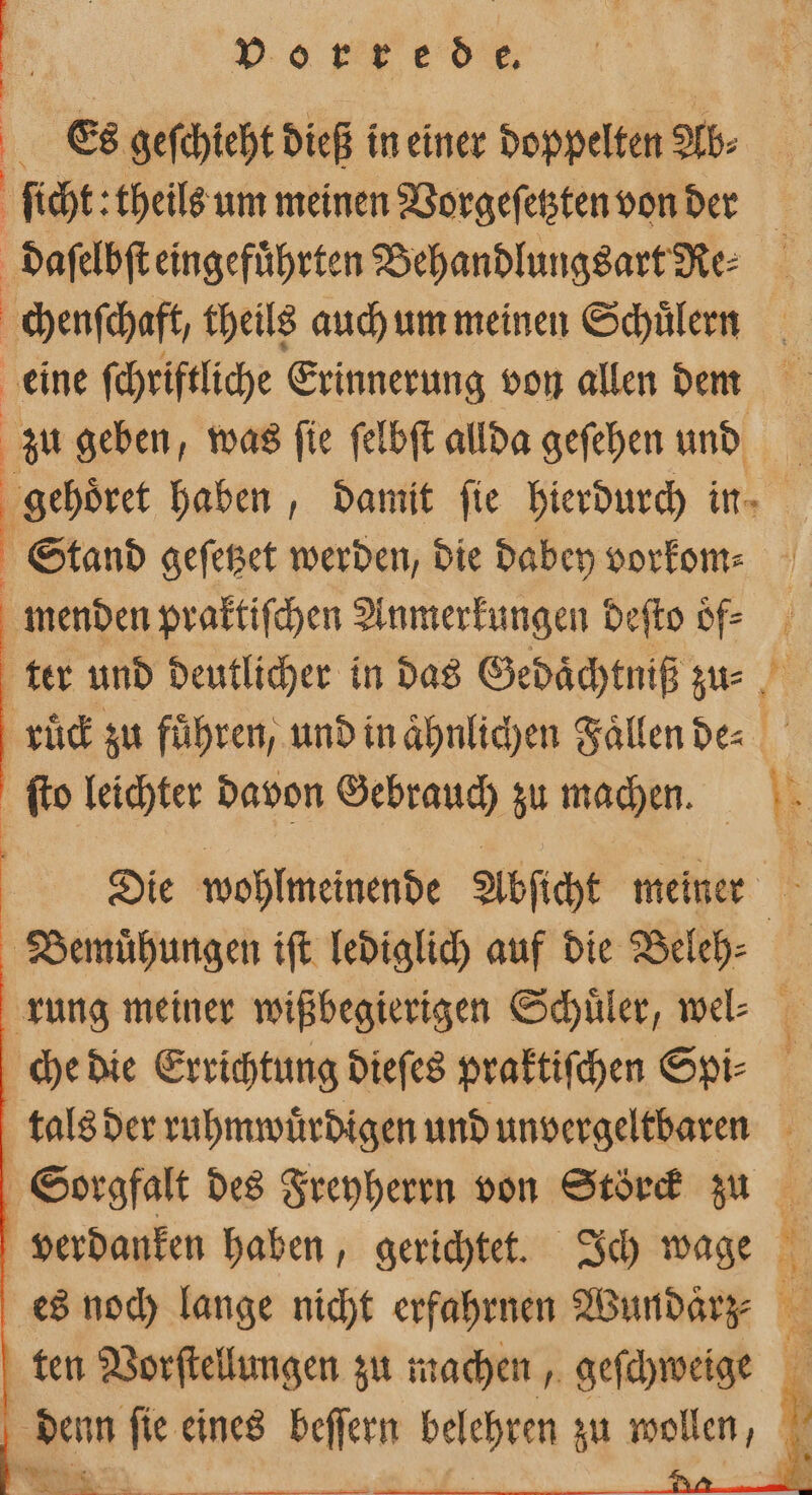 . Es geſchieht dieß in einer doppelten Ab⸗ ſicht: theils um meinen Vorgeſetzten von der J daſelbſt eingeführten Behandlungsart Re⸗ chenſchaft, theils auch um meinen Schülern eine ſchriftliche Erinnerung von allen deem zu geben, was ſie felbft allda gefehen und gehoͤret haben, damit fie hierdurch in Stand geſetzet werden, die dabey vorkom⸗ menden praktiſchen Anmerkungen deſto oͤf⸗ ter und deutlicher in das Gedaͤchtniß zu⸗ ruͤck zu führen, und in aͤhnlichen Faͤllen de⸗ ſto leichter davon Gebrauch zu machen. Typs Die wohlmeinende Abſicht meiner Bemühungen ift lediglich auf die Beleh⸗ rung meiner wißbegierigen Schuler, wel: che die Errichtung dieſes praktiſchen Spi⸗ tals der ruhmwuͤrdigen und unvergeltbaren Sorgfalt des Freyherrn von Störck zu verdanken haben, gerichtet. Ich wage es noch lange nicht erfahrnen Wundaͤrz⸗ ten Vorſtellungen zu machen, geſchweige | denn ſie eines beſſern ber zu wollen,
