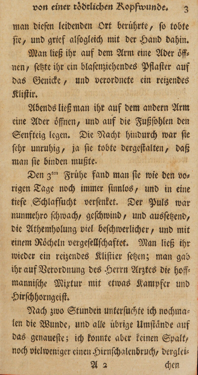 man dieſen leidenden Ort beruͤhrte, ſo tobte ſie, und grief alſogleich mit der Hand dahin. Man ließ ihr auf dem Arm eine Ader oͤff⸗ nen, ſetzte ihr ein blaſenziehendes Pflaſter auf das Genicke, und verordnete ein retzendes Kliſtir. Abends ließ man ihr auf dem andern Arm eine Ader öffnen, und auf die Fußſohlen den Senfteig legen. Die Nacht hindurch war ſie ſehr unruhig, ja ſie tobte ah 7 en man fie Binden mußte. Den Zen Frühe fand man fie wie eh ER rigen Tage noch immer ſinnlos, und in eine tiefe Schlafſucht verſenket. Der Puls war nunmehro ſchwach, geſchwind, und ausſetzend, die Athemholung viel beſchwerlicher, und mit einem Roͤcheln vergeſellſchaftet. Man ließ ihr wieder ein reizendes Kliſtier ſetzen; man gab ihr auf Verordnung des Herrn Arztes die hoff⸗ manniſche Mixtur mit etwas Kampfer und Hirſchhorngeiſt. i Nach zwo Stunden unterſuchte ich nochma⸗ len die Wunde, und alle uͤbrige Umſtaͤnde auf das genaueſte; ich konnte aber keinen Spalt, noch vielweniger einen Hirnſchalenbruch/ derglei⸗ A 2 chen