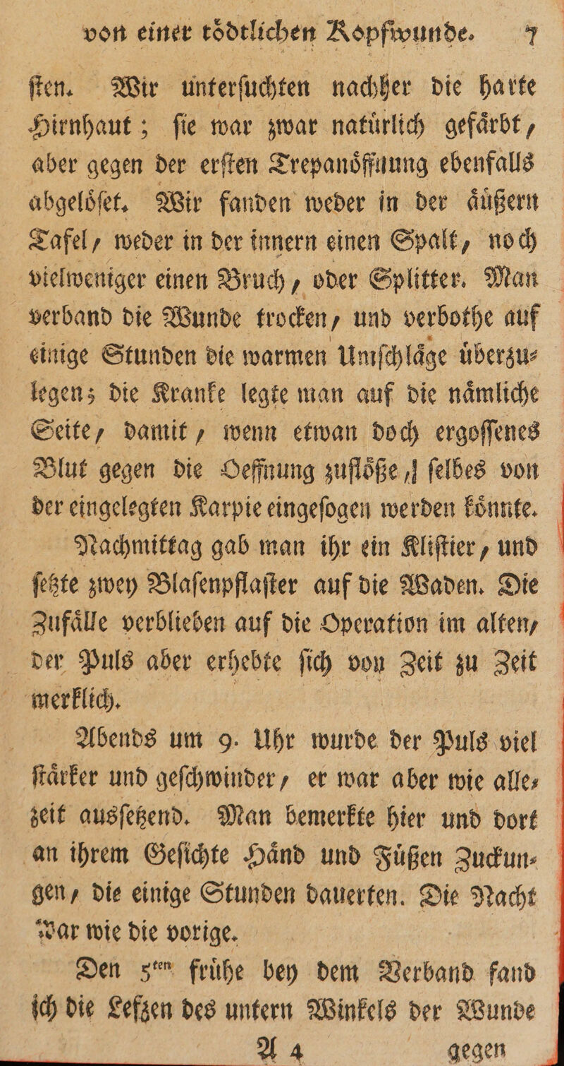 ſten. Wir unterſuchten nachher die harte Hirnhaut; ſie war zwar natuͤrlich gefaͤrbt, aber gegen der erſten Trepanoͤffuung ebenfalls abgeloͤſet. Wir fanden weder in der aͤuͤßern Tafel, weder in der innern einen Spalt, noch vielweniger einen Bruch, oder Splitter. Man verband die Wunde trocken / y und verbothe auf einige Stunden die warmen Um ſchlaͤge uͤberzu⸗ legen; die Kranke legte man auf die naͤmliche Seite, damit, wenn etwan doch ergoſſenes Blut gegen die Oeffnung zuflöße I felbes von der eingelegten Karpie eingeſogen werden koͤnnte. Nachmittag gab man ihr ein Kliſtier, und ſetzte zwey Blaſenpflaſter auf die Waden. Die Zufaͤlle verblieben auf die Operation im alten, der Puls aber erhebte ſich von Zeit zu Zeit merklich. | BL | Abends um 9. Uhr wurde der Puls viel ſtaͤrker und geſchwinder, er war aber wie alles zeit ausſetzend. Man bemerkte hier und dort an ihrem Geſichte Haͤnd und Füßen Zuckun⸗ gen, die einige Stunden dauerten. Die Nacht war wie die vorige. | Den zer frühe bey dem Verband fand ich die Lefzen des untern Winkels der Wunde A 4 gegen