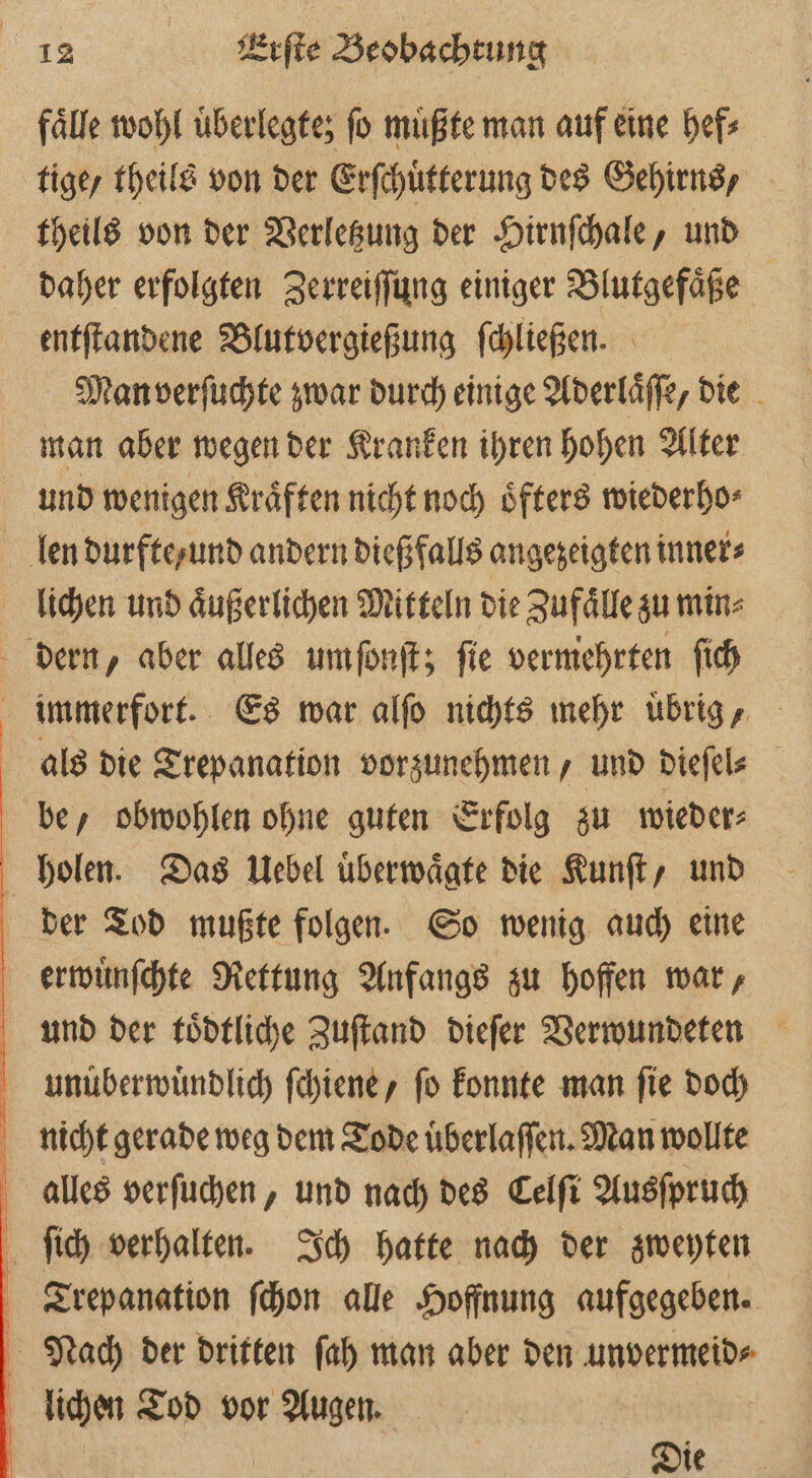 fälle wohl überlegte; fo mußte man auf eine hef⸗ tige / theils von der Erſchuͤtterung des Gehirns / theils von der Verletzung der Hirnſchale, und daher erfolgten Zerreiſſung einiger Blutgefaͤße entſtandene Blutvergießung ſchließen. Man verſuchte zwar durch einige Aderlaͤſſe, die man aber wegen der Kranken ihren hohen Alter und wenigen Kräften nicht noch öfters wiederho⸗ immerfort. Es war alſo nichts mehr uͤbrig, als die Trepanation vorzunehmen, und dieſel⸗ be, obwohlen ohne guten Erfolg zu wieder⸗ der Tod mußte folgen. So wenig auch eine erwuͤnſchte Rettung Anfangs zu hoffen war, und der toͤdtliche Zuſtand dieſer Verwundeten unuͤberwuͤndlich ſchiene, ſo konnte man ſie doch nicht gerade weg dem Tode uͤberlaſſen. Man wollte Die