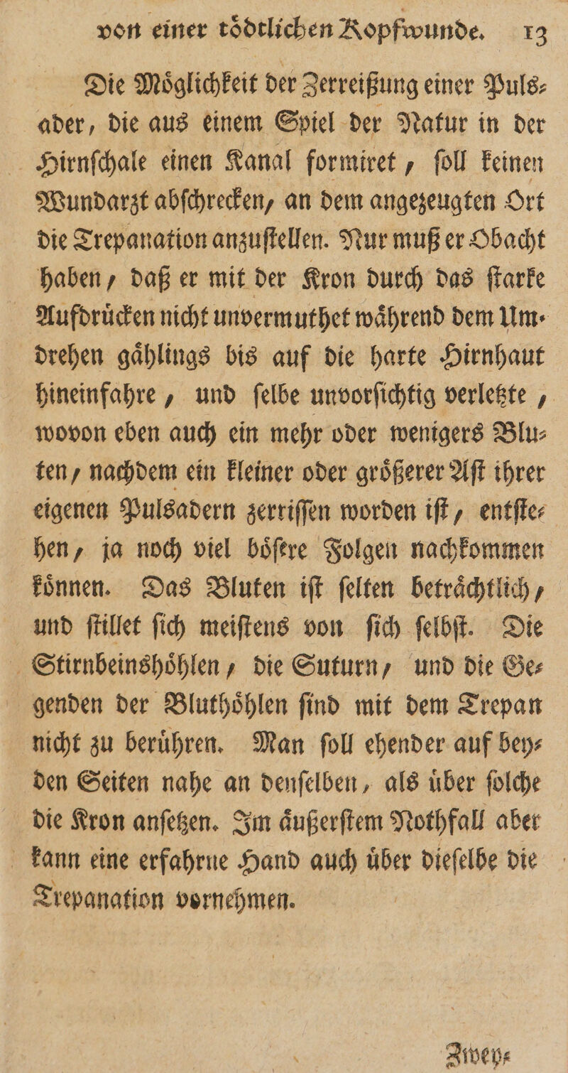 Die Möglichkeit der Zerreißung einer Puls⸗ ader, die aus einem Spiel der Natur in der Hirnſchale einen Kanal formiret, ſoll keinen Wundarzt abſchrecken, an dem angezeugten Ort die Trepanation anzuſtellen. Nur muß er Obacht haben, daß er mit der Kron durch das ſtarke Aufdruͤcken nicht unvermuthet während dem Um drehen gaͤhlings bis auf die harte Hirnhaut hineinfahre, und ſelbe unvorſichtig verletzte, wovon eben auch ein mehr oder wenigers Blu⸗ ten/ nachdem ein kleiner oder groͤßerer Aſt ihrer eigenen Pulsadern zerriſſen worden iſt, entſte⸗ hen, ja noch viel boͤſere Folgen nachkommen koͤnnen. Das Bluten iſt felten beträchtlich, und ſtillet ſich meiſtens von ſich ſelbſt. Die Stirnbeinshoͤhlen, die Suturn, und die Ge⸗ genden der Bluthoͤhlen ſind mit dem Trepan nicht zu beruͤhren. Man ſoll ehender auf bey⸗ den Seiten nahe an denſelben, als uͤber ſolche die Kron anſetzen. Im aͤußerſtem Nothfall aber kann eine erfahrne Hand auch uͤber dieſelbe die Trepanation vornehmen. Ztwey⸗
