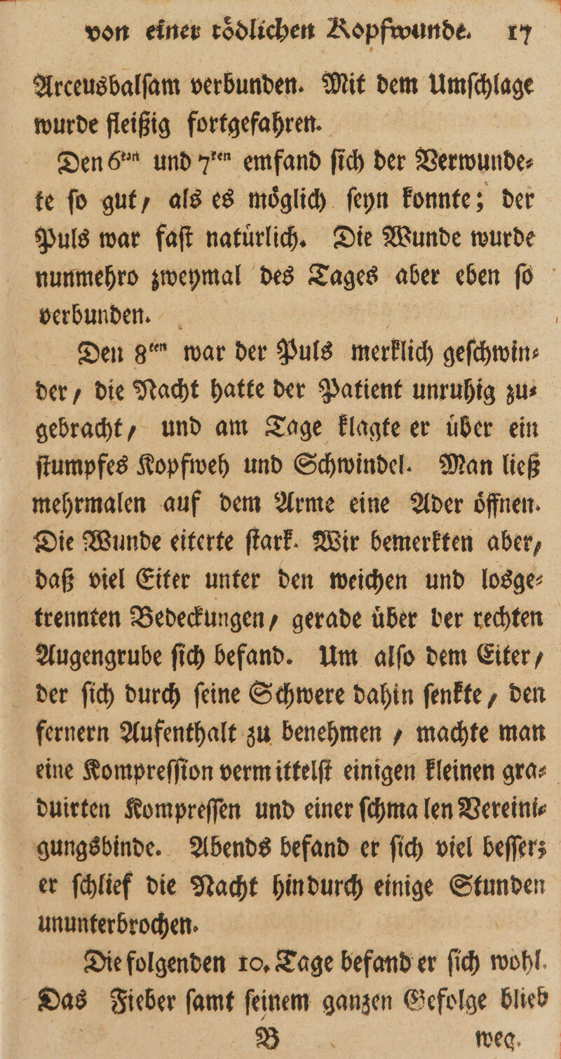 Arceusbalſam verbunden. Mit dem Umſchlage wurde fleißig fortgefahren. Den 6˙² und 7 emfand ſich der Verwunde⸗ te fo gut als es moͤglich ſeyn konnte; der Puls war faſt natuͤrlich. Die Wunde wurde nunmehro zweymal des Tages aber eben ſo f verbunden. Den 8 war der Puls merklich geſchwin⸗ der, die Nacht hatte der Patient unruhig zu⸗ gebracht, und am Tage klagte er uͤber ein ſtumpfes Kopfweh und Schwindel. Man ließ mehrmalen auf dem Arme eine Ader oͤffnen. Die Wunde eiterte ſtark. Wir bemerkten aber, daß viel Eiter unter den weichen und losge⸗ trennten Bedeckungen, gerade uͤber ber rechten Augengrube ſich befand. Um alſo dem Eiter, der ſich durch ſeine Schwere dahin ſenkte, den fernern Aufenthalt zu benehmen , machte man eine Kompreſſion verm ittelſt einigen kleinen gra⸗ duirten Kompreſſen und einer ſchma len Vereini⸗ gungsbinde. Abends befand er ſich viel beflers er ſchlief die Nacht hin durch einige Stunden ununterbrochen. Die folgenden 10. Tage befand er ſich Wohl Das Fieber ſamt ſeinem ganzen Gefolge blieb | 2 weg.