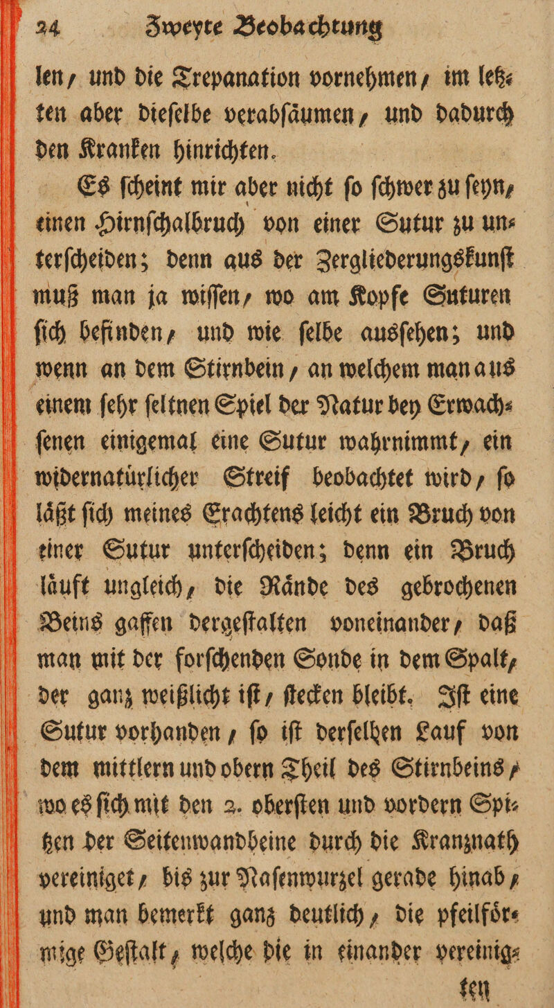 len, und die Trepanation vornehmen, im letz⸗ ten aber dieſelbe verabſaͤumen, und dadurch den Kranken hinrichten. | Es ſcheint mir aber nicht fo ſchwer zu ſeyn, einen Hirnſchalbruch von einer Sutur zu uns terſcheiden; denn aus der Zergliederungskunſt muß man ja wiſſen, wo am Kopfe Suturen ſich befinden, und wie ſelbe ausſehen; und wenn an dem Stirnbein, an welchem man aus einem fehr ſeltnen Spiel der Natur bey Erwach⸗ ſenen einigemal eine Sutur wahrnimmt, ein widernatuͤrlicher Streif beobachtet wird, fo laßt ſich meines Erachtens leicht ein Bruch von keiner Sutur unterſcheiden; denn ein Bruch lauft ungleich, die Raͤnde des gebrochenen Beins gaffen dergeſtalten voneinander, daß man mit der forſchenden Sonde in dem Spalt, der ganz weißlicht iſt / ſtecken bleibt. Iſt eine Siutur vorhanden / ſo iſt derfelken Lauf von dem mittlern und obern Theil des Stirnbeins, wo es ſich mit den 2. oberſten und vordern Spi⸗ gen der Seitenwandbeine durch die Kranznath bvereiniget, bis zur Naſenwurzel gerade hinab, und man bemerkt ganz deutlich, die pfeilfoͤr⸗ mige Geſtalt, welche die in einander vereinig⸗ ten