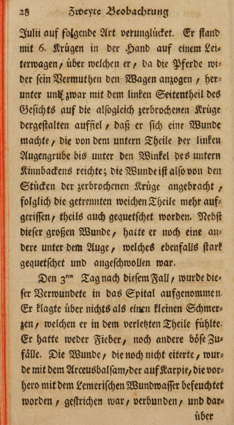 Zulii auf folgende Art verungluͤcket. Er ſtand mit 6. Kruͤgen in der Hand auf einem Lei⸗ terwagen/ über welchen er, da die Pferde wi⸗ der ſein Vermuthen den Wagen anzogen / her⸗ unter und zwar mit dem linken Seitentheil des Geeſichts auf die alſogleich zerbrochenen Kruͤge dergeſtalten auffiel, daß er ſich eine Wunde ö machte, die von dem untern Theile der linken Augengrube bis unter den Winkel des untern LKinnbackens reichte; die Wunde iſt alſo von den Stuͤcken der zerbrochenen Kruͤge angebracht, folglich die getrennten weichen Theile mehr auf⸗ geriſſen, theils auch gequetſchet worden. Nebſt dieſer großen Wunde, hatte er noch eine an⸗ dere unter dem Auge, welches ebenfalls ſtark gequetſchet und angeſchwollen war. Den 3 Tag nach dieſem Fall, wurde die⸗ ſer Verwundete in das Spital aufgenommen. Er klagte uͤber nichts als einen kleinen Schmer⸗ zen, welchen er in dem verletzten Theile fuͤhlte. Er hatte weder Fieber, noch andere boͤſe Zu⸗ fälle. Die Wunde, die noch nicht eiterte, wur⸗ de mit dem Arceusbalſam/ der auf Karpie, die vor⸗ hero mit dem Lemeriſchen Wundwaſſer befeuchtet worden / geſtrichen war, verbunden, und date uͤber