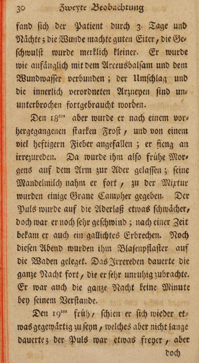 fand ſich der Patient durch 3. Tage und Naͤchte; die Wunde machte guten Eiter, die Ge⸗ ſchwulſt wurde merklich kleiner. Er wurde wie anfänglich mit dem Arceusbalſam und dem Wundwaſſer verbunden; der Umſchlag und die innerlich verordneten Arzneyen ſind un⸗ . Den 18˙⁰ aber wurde er nach einem vor⸗ viel heftigern Fieber angefallen; er fieng an Mandelmilch nahm er fort, zu der Mixtur Puls wurde auf die Aderlaß etwas ſchwaͤcher, dieſen Abend wurden ihm Blaſenpflaſter auf Er war auch die ganze Nacht keine Minute Den 19° früh, ſchien er ſch w wieder et⸗ was gegewaͤrtig zu ſeyn, welches aber nicht lange dauerte; der Puls war etwas freyer, aber | doch