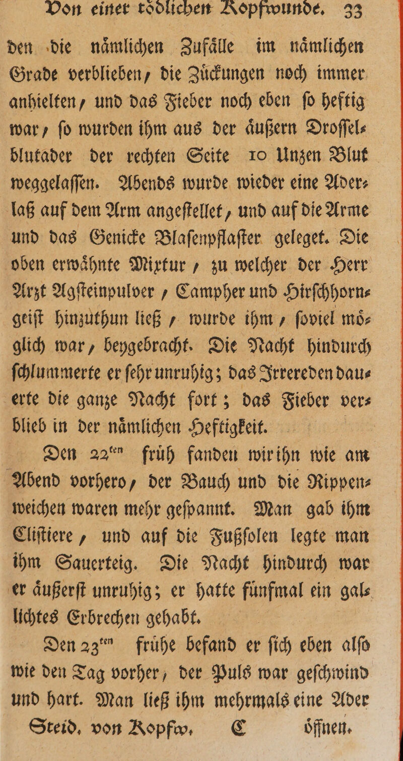 den die naͤmlichen Zufaͤlle im naͤmlichen Grade verblieben, die Zuͤckungen noch immer anhielten, und das Fieber noch eben ſo heftig war / ſo wurden ihm aus der aͤußern Droſſel⸗ blutader der rechten Seite 1 Unzen Blut weggelaſſen. Abends wurde wieder eine Ader⸗ laß auf dem Arm angeſtellet, und auf die Arme und das Genicke Blaſenpflaſter geleget. Die oben erwaͤhnte Mixtur, zu welcher der Herr Arzt Agſteinpulvber , Campher und Hirſchhorn⸗ geiſt hinzuthun ließ, wurde ihm, ſoviel moͤ⸗ glich war, beygebracht. Die Nacht hindurch ſchlummerte er ſehr unruhig; das Irrereden dau⸗ erte die ganze Nacht fort; das Fieber ver⸗ blieb in der naͤmlichen Heftigkeit. | Den 22° früh fanden wir ihn wie am Abend vorhero, der Bauch und die Rippen weichen waren mehr gefpannt. Man gab ihm Cliſtiere, und auf die Fußſolen legte man ihm Sauerteig. Die Nacht hindurch war er aͤußerſt unruhig; er hatte fuͤnfmal ein gal⸗ lichtes Erbrechen gehabt. Den 23˙ frühe befand er ſich eben alſo wie den Tag vorher, der Puls war geſchwind und hart. Man ließ ihm mehrmals eine Ader Steid, von Ropfv, C öffnen.