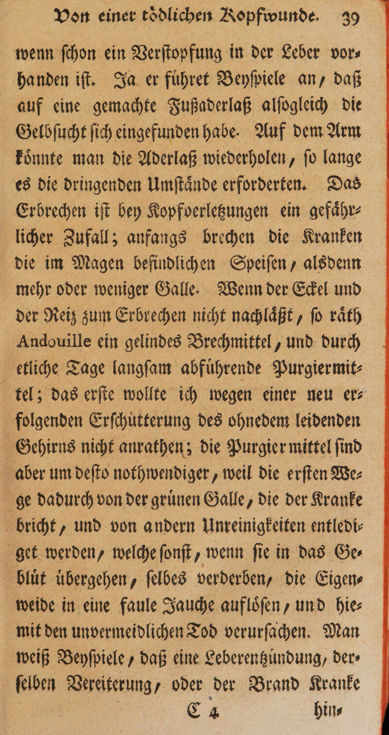 wenn ſchon ein Verſtopfung in der Leber vor⸗ handen iſt. Ja er fuͤhret Beyſpiele an, daß auf eine gemachte Fußaderlaß alſogleich die Gelbſucht ſich eingefunden habe. Auf dem Arm koͤnnte man die Aderlaß wiederholen, ſo lange es die dringenden Umſtaͤnde erforderten. Das Erbrechen iſt bey Kopfoerletzungen ein gefaͤhr⸗ licher Zufall; anfangs brechen die Kranken die im Magen befindlichen Speiſen, alsdenn mehr oder weniger Galle. Wenn der Eckel und der Reiz zum Erbrechen nicht nachlaͤßt, ſo raͤth Andouille ein gelindes Brechmittel, und durch etliche Tage langſam abfuͤhrende Purgiermit⸗ tel; das erſte wollte ich wegen einer neu er⸗ folgenden Erſchuͤtterung des ohnedem leidenden Gehirns nicht aurathen; die Purgier mittel ſind aber um deſto nothwendiger, weil die erſten We⸗ ge dadurch von der gruͤnen Galle, die der Kranke bricht, und von andern Unreinigkeiten entledi⸗ get werden, welche ſonſt, wenn ſie in das Ge⸗ blut übergehen, ſelbes verderben, die Eigen⸗ weide in eine faule Jauche aufloͤſen , und bie mit den unvermeidlichen Tod verurſachen. Man weiß Beyſpiele, daß eine Leberentzuͤndung, der⸗ ſelben Vereiterung / oder der Brand Kranke C 4 hin⸗