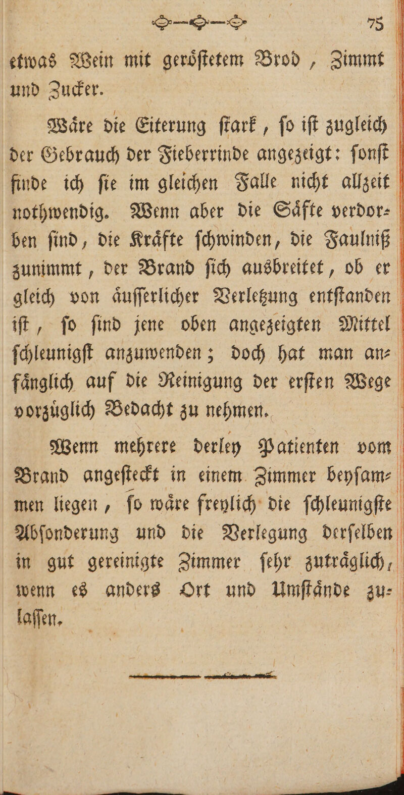 | etwas Wein mit Ben Brod, Zimt | und Zucker. Waͤre die Eiterung ſtark, ſo iſt zugleich \ der Gebrauch der Fieberrinde angezeigt: ſonſt finde ich ſie im gleichen Falle nicht allzeit nothwendig. Wenn aber die Saͤfte verdor⸗ ben ſind, die Kraͤfte ſchwinden, die Faulniß zunimmt, der Brand ſich ausbreitet, ob er gleich von aͤuſſerlicher Verletzung entſtanden | iſt, ſo find jene oben angezeigten Mittel ſchleunigſt anzuwenden; doch hat man an⸗ faͤnglich auf die Reinigung der erſten Wige | vorzuͤglich Bedacht zu nehmen. Wenn mehrere derley Patienten vom Brand angeſteckt in einem Zimmer beyſam⸗ men liegen, fo waͤre freylich die ſchleunigſte Abſonderung und die Verlegung derſelben in gut gereinigte Zimmer ſehr zutraͤglich, wenn es anders Ort und Umſtaͤnde au laſſen. | |