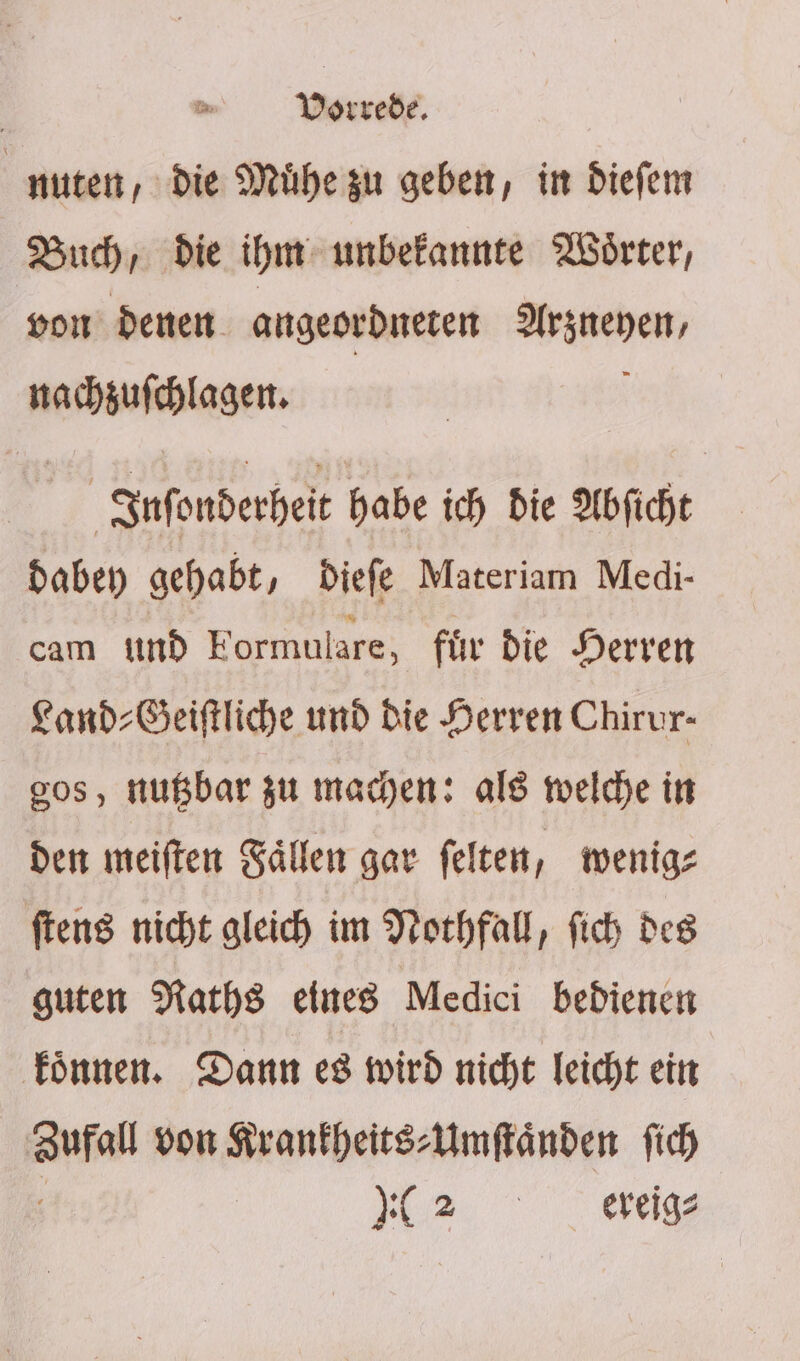 Ä . Vorrede. | nuten, die Mühezu geben, in diefem Buch, die ihm unbekannte Wörter, von denen angeordneten Arsneyen, nachzufchlagen. 9 Infonderheit habe ich die Abficht daben gehabt, Diefe Materiam Medi- cam ind Formulare, für die Herren Fand-Beiftliche und Die Herren Chirur- gos, nußbar zu mayen: als welche in den meiften Sällen gar felten, wenig: ftens nicht aleich im Norhfall, fich des guten Naths eines Medici bedienen Fönnen. Dann e8 wird nicht leicht ein Aaufall von Sranfheits:Umftänden fich 2.2, lag