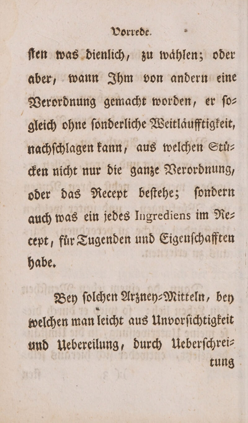 Vorrede. s ffen was .dienlich, zu wählen; oder aber, mann Ihm von andern eine Verordnung gemac)t worden, er fo: gleich ohne fonderliche Weitläufftigfeit, nachfehlagen kant, aus welchen Stir- cken nicht nur die ganze Nerordnung, oder das Recept beftehbe; fondern auch mas ein jedes Ingrediens im Nez cent, fir Tugenden und Eigenfchafften habe, | Bey folchen Argney- Mitteln, bey welchen man leicht aus Unvorfichtigfeit und Webereilung, durch Weberfchreiz tung