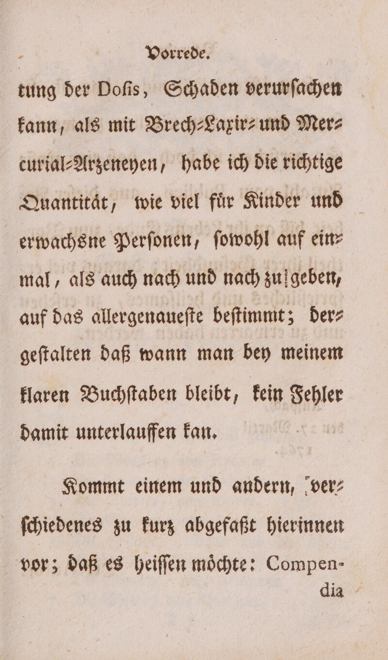 tung der Dofis, Schaden verurfachen Fan, als mit Brech-Lazirz und Merz curial-Argeneyen; habe ich Die richtige Quantität, wie viel fir Kinder und erwachsne Perfonen, fomwohl auf ein? mal, als auch nach und nad) zugeben, auf das allergenauefte beftimmt; Der- geftalten daß wann man bey meinem Flaren WBuchftaben bleibt, Fein Sehler Damit unterlauffen Fan, Kommt einem und andern, ‚ver: Schiedenes zu Furg abgefaßt hierinnen vor; daß es heiffen möchte: Compen- dia -