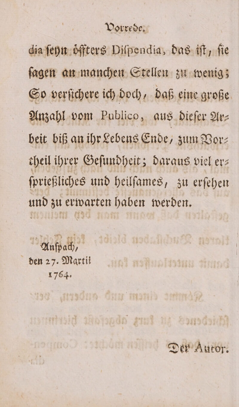 dia fen. öffters Difpendia, das: tft, fie fagen anımanchen Stellen si wenig; &amp;o verfichere ich.doch , daß eine große, Anzahl-vom Publico, aus_Diefer Ar- beit biß an ihr £ebens € Ende, zum Bor; heil ihrer Gefunbheit; Daraus viel erz fprießliches und heilfames, zu erfehen und zu erwarten haben werden, Anfpah, den 27. Martit 1764: Der Autor.