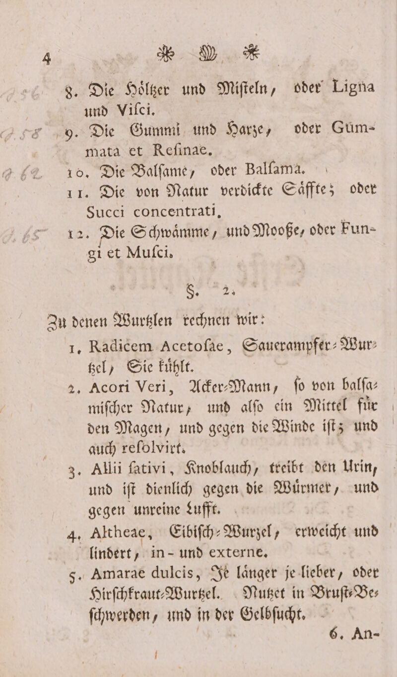% DD # 8. Die Hölser und Mifteln, vder! Ligna und Vifci, ER 9. Die Gummi und Darge, oder Güm- mata et Refıinae, 10, Die Balfame, oder Balfama. ir. Die von Natur verdidte Cäffte; oder Succi concentrati, 12. Die Schwämme, und Mooße, oder Fun- gi et Mufci, S. 2; Zur denen Wurklen rechnen wir: 1, Radicem Acetofae, Sauerampfer: Wur: gel, Sie fühle. 2, Acori Veri, Ader-Mann, fo von balfa: mifcher ee und alfo ein Mittel fir den Magen, und gegen die Winde iftz und auch refolvirt. >, Allii fativi, Knoblauch, treibt den Urin, und ift dienlid) gegen. die Würmer, und gegen unreine tufft. finder, in- und externe, s. Amarae dulcis, Se länger je-lieber, oder Hirfchfraue: Wursel. . Nuset in Bruf'Bes fehwerden, amd in der Gelbfucht.