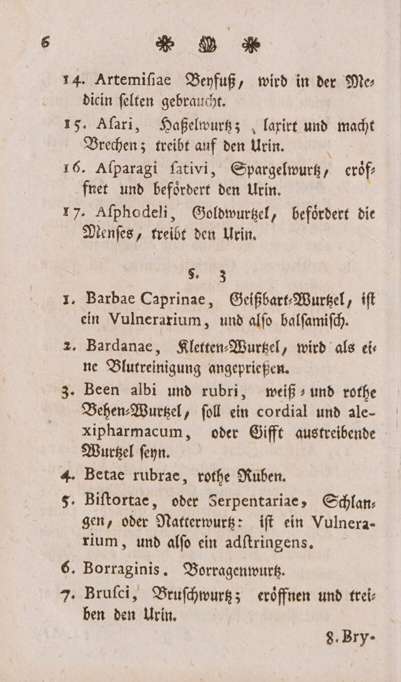 DM 14. Artemifiae DBenfuß, wird in der Me- diein felten gebraucht. 15. Afari, Haßelwurkz; , larirt und macht DBrechenz treibt auf den Urin. 16. Afparagi fativi, Spargelwurg, eröf- fret und befördert den Urin. r7. Afphodeli, Goldwurkel, befördert die Dienfes, freibe den Urin. TE; 1. Barbae Caprinae, Geißbart-Wursel, ift ein Vulnerarium, und alfo balfamifch. 2. Bardanae, Kletten-Wurkel, wird als ei ne Blutreinigung angeprießen. 3. Been albi und rubri, weiß» und rofhe Behen-Wurgel, fol ein cordial und ale- xipharmacum, oder Giffe austreibende MWursel feyn. 4. Betae rubrae, rothe Kuben. $. Biftortae, oder Serpentariae, Gchlan: gen, oder Natterwurg: ift ein Vulnera- rium, und alfo ein adftringens. 6. Borraginis. DBorragenmurk. 7. Brufci, Brufhwurgz; eröffnen und frei- ben den Urin. $.Bry-