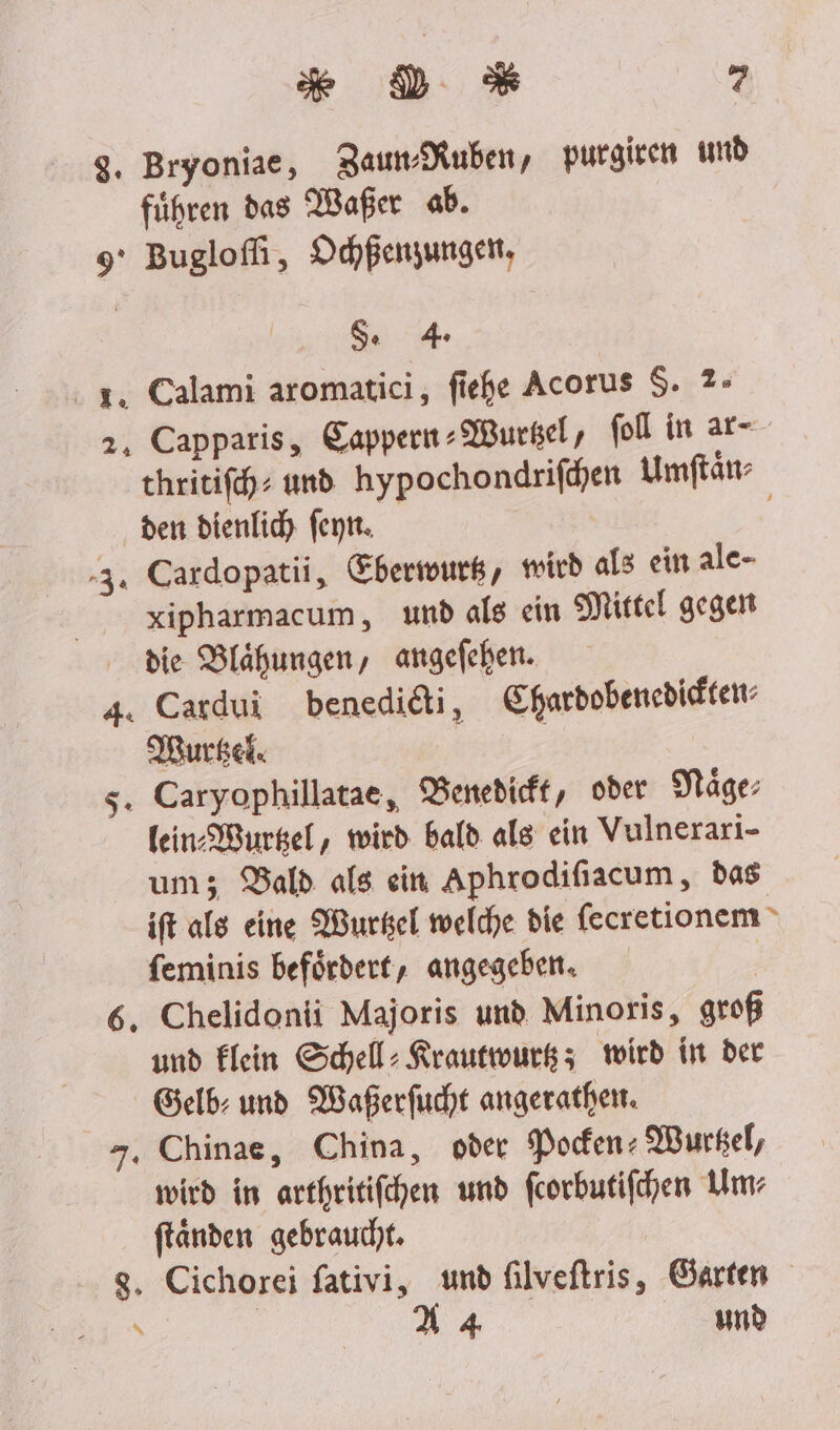 x D *% - g. Bryoniae, ZaumMuben, purgiven und führen das Waßer ab. 9° Buglofli, Ochßenzungelt, Sg 4 2. Calami aromatici, fiehe Acorus $. 2- 2, Capparis, Cappern-Wurgel, fol in ar-- thritifch: und hypochondrifden Umftän den dienlidy feyn. 3. Cardopatii, Eberswurk, micd als ein alc- xipharmacum, und als ein Mittel gegen die Blähungen, angefehen. 4. Cardui benedidi, Sharbobenedidten: Murkel. 5. Caryophillatae, VBenedieft, oder Väge: fein Wurgel, wird bald als ein Vulnerari- um; Bald als ein Aphrodifiacum, das ift als eine Wurkel welche die fecretionem feminis befördert, angegeben. | 6. Chelidonti Majoris und Minoris, groß und Klein Schell: Krautwurg; wird in der Gelb: und Waßerfucht angerathen. 7, Chinae, China, oder Pocen: Wurkel, wird in arthritifchen und feorbutifhen Um- ftanden gebraucht. 8. Cichorei fativi, und filveftris, Garten \ | X4 nd