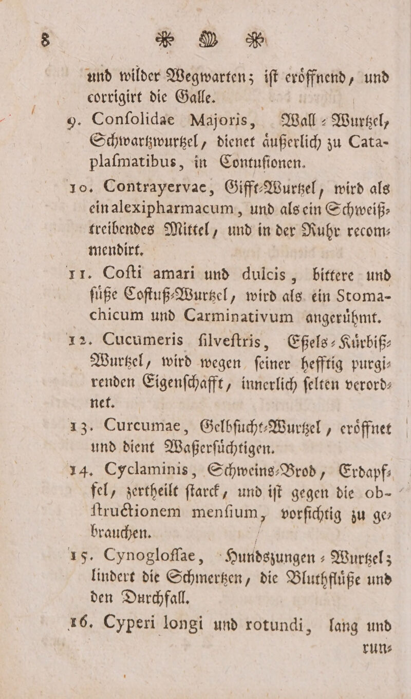 DR und voilder Wegwartenz ift eröffnend, und corrigirt die Galle. | 9. Confolidae Majoris, all Buckel, Schwarkwurgel, dienet außerlic) zu Cata- plafmatibus, in Contufionen. 10. Contrayervae, Giff-AWursel, wird alg einalexipharmacum, und alsein Schweiß: treibendes Mittel, und in der Nuhr recom: mendirt, . Cofti amari und dulcis,, bittere - und fie Softuß-AWurkel, wird ale ein Stoma- chicum und Carminativum angerühmt. ı2. Cucumeris filveftris, Eßels+ Kürbiß- Wurkel, wird wegen. feiner hefftig purgi- renden Eigenfhafft, innerlich felten verords net. 13. Curceumae, GelbfuhtWurgel , eröffnet und dient MWaßerfüchtigen. 14. Cyclaminis, Schweins:Brod, Erdapfı ftrudtionem mg vorfihtig zu ge brauchen. ı5. Cynogloffae, Hundsgungen : Wurselz; lindere die Schmerken, die Blurhflüße und den Durchfall, 26. Cyperi longi und rotundi, lang und runs