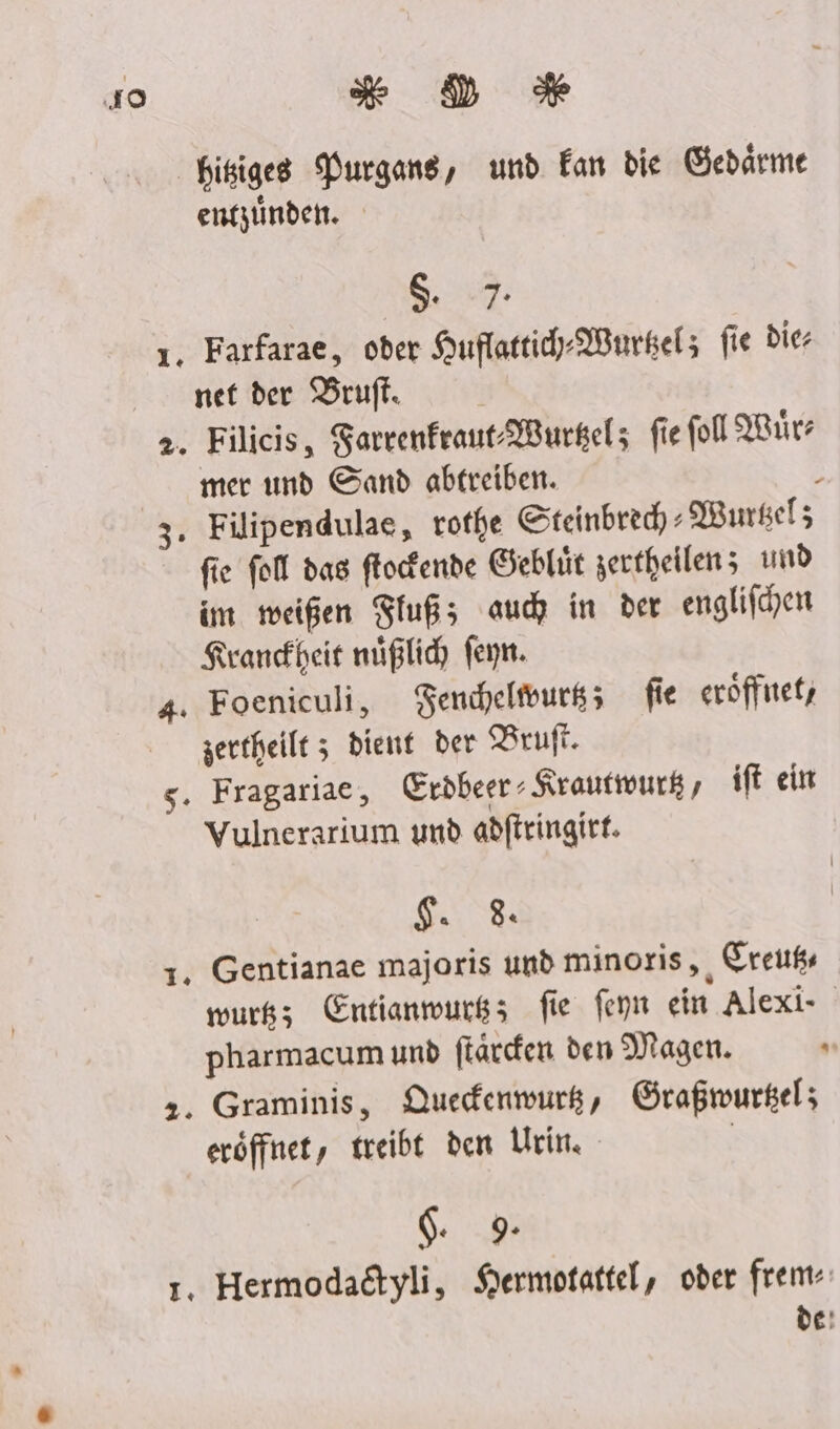 40 * DD * Hisiges Purgans, und Ean die Gebärme entzüinden. 5 ı. Farfarae, oder Huflattih-Wurkel; fie die net der Bruft. 2. Filicis, Sarrenfraut:WBurkel; fie fol ıürz mer und Sand abtreiben. ; 3. Filipendulae, rothe Steinbrech : Wursel; fie fol das ftocfende Geblüt zertheilen; und im meißen Fluß; auch in der englifhen Krankheit nüßlic feyn. 4. Foeniculi, Fenceltvurs; fie eröffntet, zertheilt z dient der PBruft. 5. Fragariae, Erdbeer Krauttourk , ift ein Vulnerarium und adftringirt. iR, +. Gentianae majoris und minoris,, Sreußs wurß; Entianmwurkz; fie feyn ein Alexi- pharmacum und ftärden den Magen. 2 2. Graminis, QDuedenwurg, Graßmwurgel; eröffnet, treibt den Urin. | $. 9 1. Hermodadtyli, Sermotattel, oder frem- de!