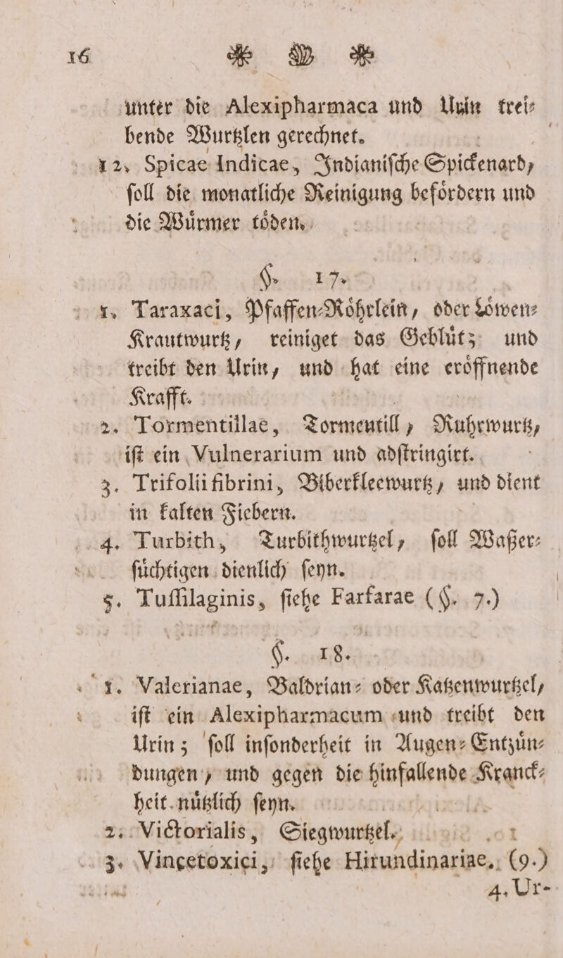 ‚unter die Alexipharmaca und Urie freis bende Wurslen gerechnet. | 12, Spicae Indicae, npianifhe Spicenard) fol die. monatliche Reinigung befördern und die Würmer töden NER RR 7. 1. Taraxaci, Mfaffen-Röhrlein, oder Löwen: Krautwurk, reiniget das Geblütz und treibt den Urin, und hat eine suälfngnde Kraft: 2. Tormentillae, Zormentil , Ruhrmwurk, 'ift ein Vulnerarium und adfleingirk.. 3. Trifolifibrini, Biberfleewurg , und dient in Falten Fiebern. ‚4. Turbith, Turbithmwursel, fit MWaper: N: füchtigen dienlic) fenn. $, Be fiche Farfarae ($. 7.) Sei i. Valerianae, Baldrianz oder Kaßenmwurkel, ift ‘ein Alexipharmacum «und treibt den Urin; fol infonderheit in Augen: Entzün dungen y und gegen die are re heit.nüßlich feyn. | [A 2::Victorialis, Siegwurkele, nu .oı ji 3 Vingetoxici, fiehe Hitundinariae.. (9.) 4. Ur-
