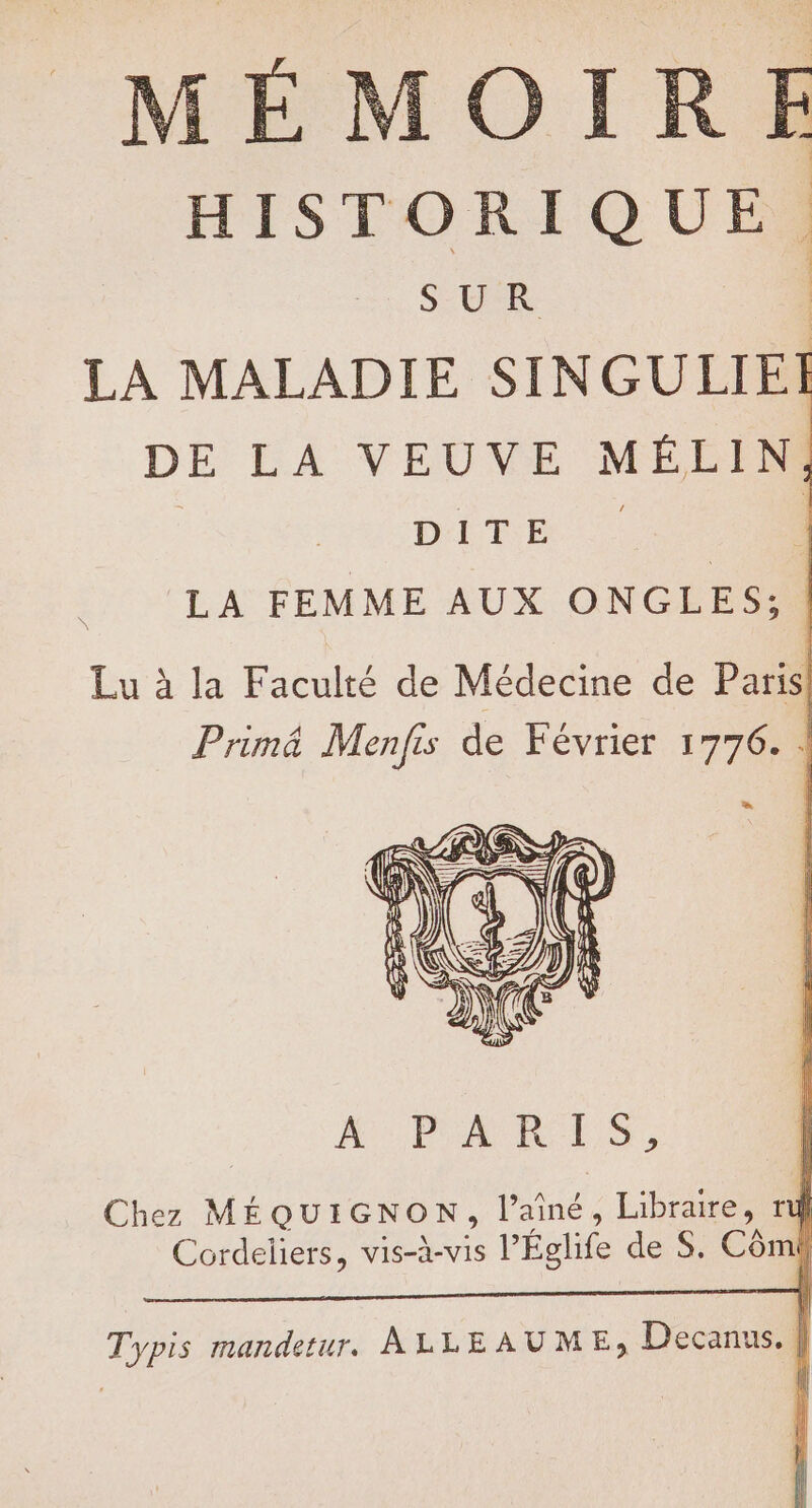 MÉMOIRE HISTORIQUE. SUR 4 LA MALADIE SINGULIEI DE LA VEUVE MÉLIN, | Dit LA FEMME AUX ONGLES; Lu à la Faculté de Médecine de Paris Primé Menfis de Février 1776. | A:PRARES, Chez MÉQUIGNON, l’ainé, Libraire, rt d Cordeliers, vis-à-vis l’Églife de S. Cômi