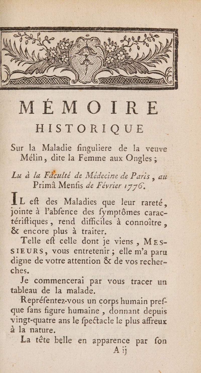 N RUES V'æ\ NA K Net CIN 6. H/: ANS NME LL == N\ ANR es È MÉMOIRE HISTORIQUE Sur la Maladie finguliere de la veuve Mélin, dite la Femme aux Ongles ; Lu à la Fäculté de Médecine de Paris y SU Primà Menfis de Février 1776. FE eft des Maladies que leur rareté, jointe à l’abfence des fymptômes carac- tériftiques , rend difficiles à connoître, &amp; encore plus à traiter. Telle eft celle dont je viens, M£s- SIEURS, vous entretenir; elle m’a paru digne de votre attention &amp; de vos recher- ches. Je commencerai par vous tracer un tableau de la malade, Repréfentez-vous un corps humain pref- que fans figure humaine , donnant depuis vingt-quatre ans le fpeétacle le plus affreux a la nature, La tête belle en apparence par fon Aï