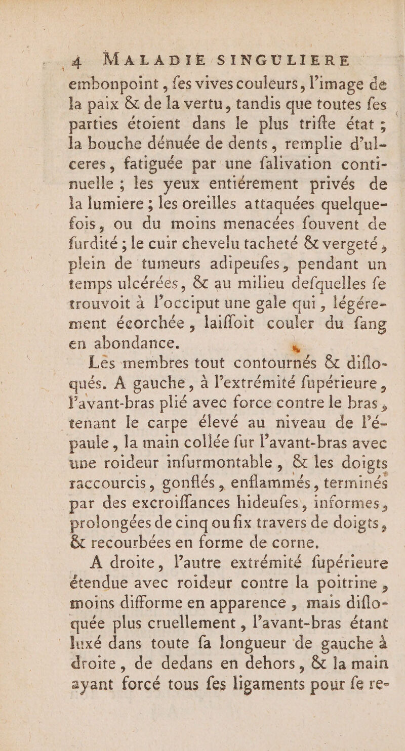 embonpoint , fes vives couleurs, l’image de la paix &amp; de la vertu, tandis que toutes fes parties étoient dans le plus trifte état ; la bouche dénuée de dents, remplie d’ul- ceres, fatiguée par une falivation conti- nuelle ; les yeux entiérement privés de la lumiere ; les oreilles attaquées quelque- fois, ou du moins menacées fouvent de furdité ; le cuir chevelu tacheté &amp; verceté, plein de tumeurs adipeufes, pendant un temps ulcéréés, &amp;t au milieu defquelles fe trouvoit à l'occiput une gale qui, légére- ment écorchée, laifloit couler du fang en abondance. à Les membres tout contournés &amp; diflo- qués. À gauche, à l’extrémité fupérieure, Favant-bras plié avec force contre le bras, tenant le carpe élevé au niveau de lé- paule , la main collée fur l’avant-bras avec une roideur infurmontable , &amp; les doigts raccourcis, gonflés, enflammés, terminés par des excroiflances hideufes, informes, prolongées de cinq ou fix travers de doigts, êt recourbées en forme de corne. À droite, l’autre extrémité fupérieure étendue avec roideur contre la poitrine, moins difforme en apparence , mais diflo- quée plus cruellement , Pavant-bras étant luxé dans toute fa longueur de gauche à droite, de dedans en dehors, &amp;t la main ayant forcé tous fes ligaments pour fe re-