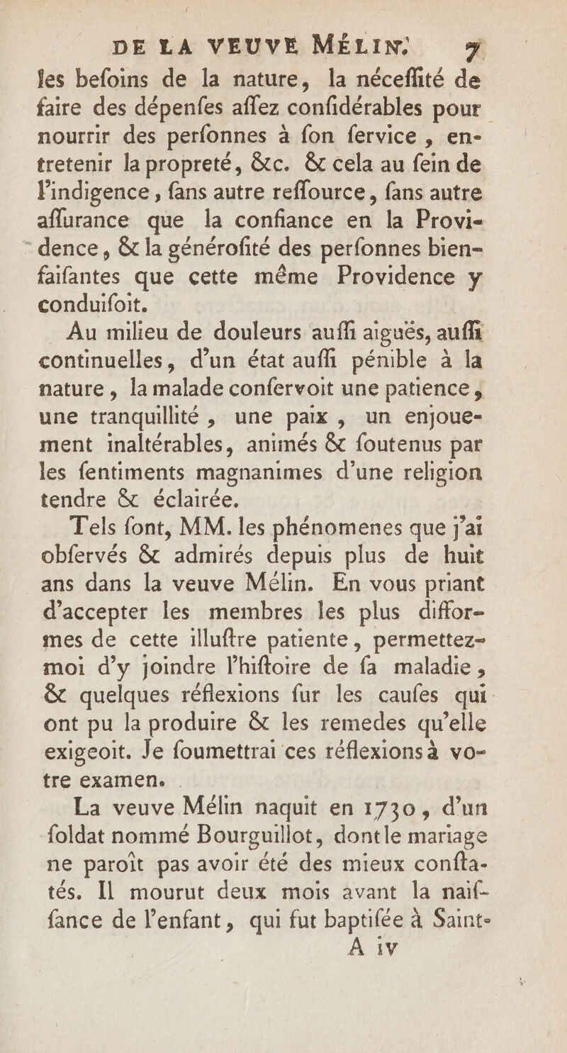 fes befoins de la nature, la nécefhité de faire des dépenfes aflez confidérables pour nourrir des perfonnes à fon fervice , en- tretenir la propreté, &amp;tc. &amp;t cela au fein de Pindigence , fans autre reflource, fans autre aflurance que la confiance en la Provi- - dence, &amp; la générofité des perfonnes bien- faifantes que cette même Providence y conduifoit. Au milieu de douleurs aufli aigués, auffs continuelles, d’un état aufñ pénible à la nature , la malade confervoit une patience, une tranquillité , une paix , un enjoue- ment inaltérables, animés &amp; foutenus par les fentiments magnanimes d’une religion tendre &amp; éclairée. Tels font, MM. les phénomenes que j'ai obfervés &amp; admirés depuis plus de huit ans dans la veuve Mélin. En vous priant d'accepter les membres les plus diffor- mes de cette illuftre patiente, permettez- moi d'y joindre l’hiftoire de fa maladie, &amp; quelques réflexions fur les caufes qui ont pu la produire &amp; les remedes qu’elle exigeoit. Je foumettrai ces réflexionsà vo- tre examen. La veuve Mélin naquit en 1730, d’un foldat nommé Bourguillot, dontle mariage ne paroiît pas avoir été des mieux confa- tés. Il mourut deux mois avant la naif- fance de l’enfant, qui fut baptifée à Saint-