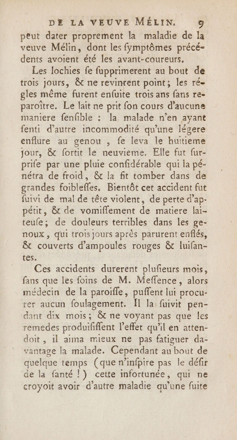 peut dater proprement la maladie de la veuve Mélin, dont les fymptômes précé- dents avoient été les avant-coureurs, Les lochies fe fupprimerent au bout de trois jours, Ôt ne revinrent point; les ré gles même furent enfuite trois ans fans re- paroïtre. Le lait ne prit fon cours d’aucune maniere fenfble : la, malade n’en ayant fenti d'autre incommodité qu'une lévere enflure au genou , fe leva le huitieme jour, &amp; fortit le neuvieme. Elle fut fur- prife par une pluie confidérable qui la pé- nétra de froid, &amp; la fit tomber dans de grandes foiblefles. Bientôt cet accident fut fuivi de mal de tête violent, de perte d’ap- pétit, &amp; de vomiflement de matiere lai- teufe; de douleurs terribles dans les ge- noux, Qui trois jours après parurent enflés, &amp; couverts d'ampoules rouges &amp; luifan- tes. Ces accidents durerent plufeurs mois, fans que les foins de M. Meffence, alors médecin de la paroifle, puffent lui procu- rer aucun foulagement. Il la: fuivit pen- dant dix mois; 8t ne voyant pas que les remedes produififlent l'effet qu’il en atten- doit, 1l aima mieux ne pas fatiguer da- vantage la malade. Cependant au bout de quelque temps (que n’infpire pas le défir de la fanté ! ) cette mfortunée, qui ne croyoit avoir d'autre maladie qu’une fuite