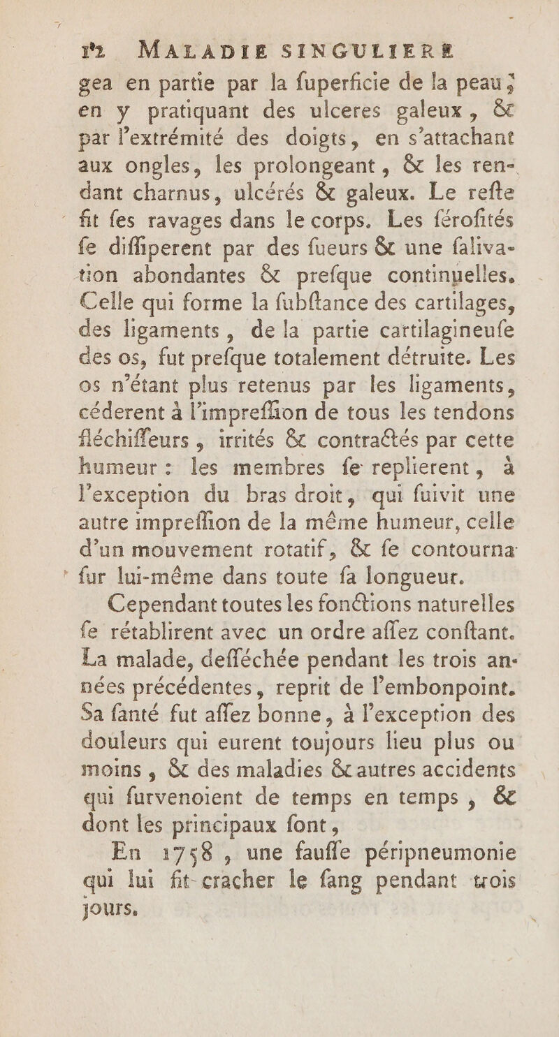 gea en partie par la fuperficie de la peau; en y pratiquant des ulceres galeux, &amp; par l'extrémité des doigts, en s’attachant aux ongles, les prolongeant, &amp; les ren- dant charnus, ulcérés &amp; galeux. Le refte fit fes ravages dans le corps. Les férofités fe difiperent par des fueurs &amp; une faliva- tion abondantes &amp; prefque continyelles, Celle qui forme la fubflance des cartilages, des ligaments, de la partie cartilagineufe des os, fut prefque totalement détruite. Les os n'étant plus retenus par les ligaments, céderent à l’impreffion de tous les tendons fléchiffeurs , irrités &amp; contraétés par cette humeur : les membres fe replierent, à l'exception du bras droit, qui fuivit une autre impreflion de la même humeur, celle d’un mouvement rotatif, &amp; fe contourna * fur lui-même dans toute fa longueur. Cependant toutes les fonétions naturelles fe rétablirent avec un ordre affez conftant. La malade, defféchée pendant les trois an- nées précédentes, reprit de l’embonpoint. Sa fanté fut affez bonne, à l’exception des douleurs qui eurent toujours lieu plus ou moins , &amp; des maladies &amp;c autres accidents qui furvenoient de temps en temps , &amp; dont les principaux font, En 1758 , une faufle péripneumonie qui lui fit cracher le fang pendant trois jours,