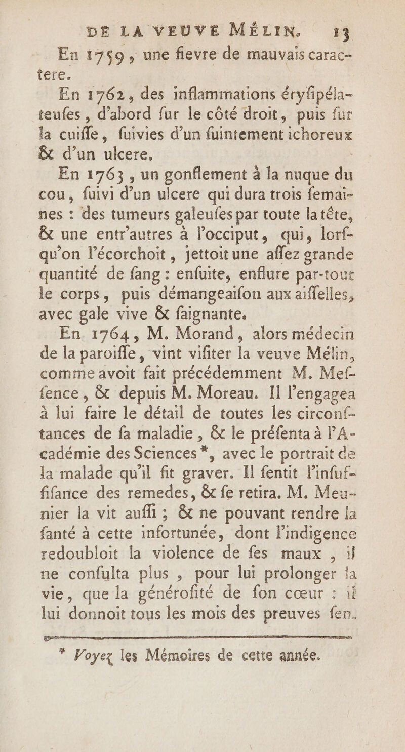 En 1759, une fievre de mauvais carac- tere. En 1762, des inflammations éryfipéla- teufes , d’abord fur le côté droit, puis fur la cuifle, fuivies d’un fuintement ichoreux &amp; d’un ulcere, ; En 1763, un gonflement à la nuque du cou, fuivi d’un ulcere qui dura trois femai- nes : des tumeurs galeufes par toute latête, &amp; une entr'autres à l’occiput, qui, lorf- qu’on l’écorchoit , jettoitune affez grande quantité de fang : enfuite, enflure par-tour le corps, puis démangeaifon aux aiffelles, avec gale vive &amp; faignante. En 1764, M. Morand, alors médecin de la paroïfle, vint vifiter la veuve Mélin, comme avoit fait précédemment M. Mef- fence, &amp; depuis M. Moreau. II l’engagea à lui faire le détail de toutes les circonf- tances de fa maladie , &amp; le préfenta à l’A- cadémie des Sciences *, avec le portrait de la malade qu'il fit graver. Il fentit l’infuf- fifance des remedes, &amp; fe retira. M. Meu- nier la vit auf; &amp; ne pouvant rendre la fanté à cette infortunée, dont l’indigence redoubloit la violence de fes maux , if ne confulta plus , pour lui prolonger ja vie, que la générofité de fon cœur : il lui donnoit tous les mois des preuves fen. * Voyez les Mémoires de cette année.