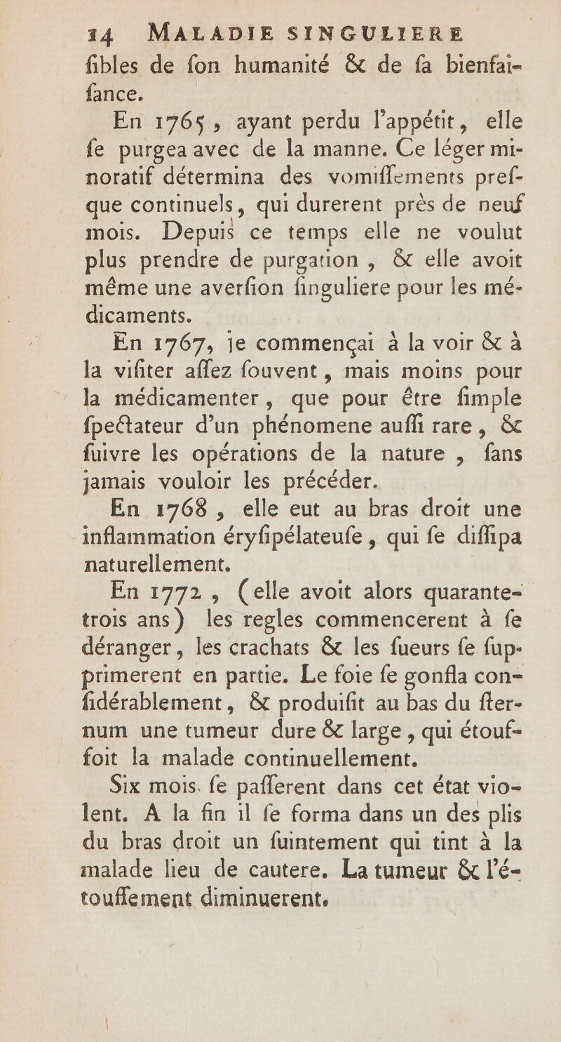 fibles de fon humanité &amp; de fa bienfai- fance. En 176$, ayant perdu l'appétit, elle fe purgea avec de la manne. Ce léger mi- noratif détermina des vomiflements pref- que continuels, qui durerent près de neuf mois. Depuis ce temps elle ne voulut plus prendre de purgation , &amp; elle avoit même une averfion finguliere pour les mé- dicaments. En 1767, je commençai à la voir &amp; à la vifiter affez fouvent , mais moins pour la médicamenter , que pour être fimple fpettateur d’un phénomene aufñ rare, &amp; fuivre les opérations de la nature , fans jamais vouloir les précéder. En 1768 , elle eut au bras droit une inflammation eyh pélateufe , qui fe difiipa naturellement. En 1772, (elle avoit alors quarante- trois ans) les regles commencerent à fe déranger, les crachats &amp; les fueurs fe fup- primerent en partie. Le foie fe gonfla con- fidérablement, &amp; produifit au bas du fter- num une tumeur dure &amp; large , qui étouf- foit la malade continuellement. Six mois. fe paflerent dans cet état vio- lent. A la fin il fe forma dans un des plis du bras droit un fuintement qui tint à la malade lieu de cautere, La tumeur &amp; l’é- touffement diminuerent,