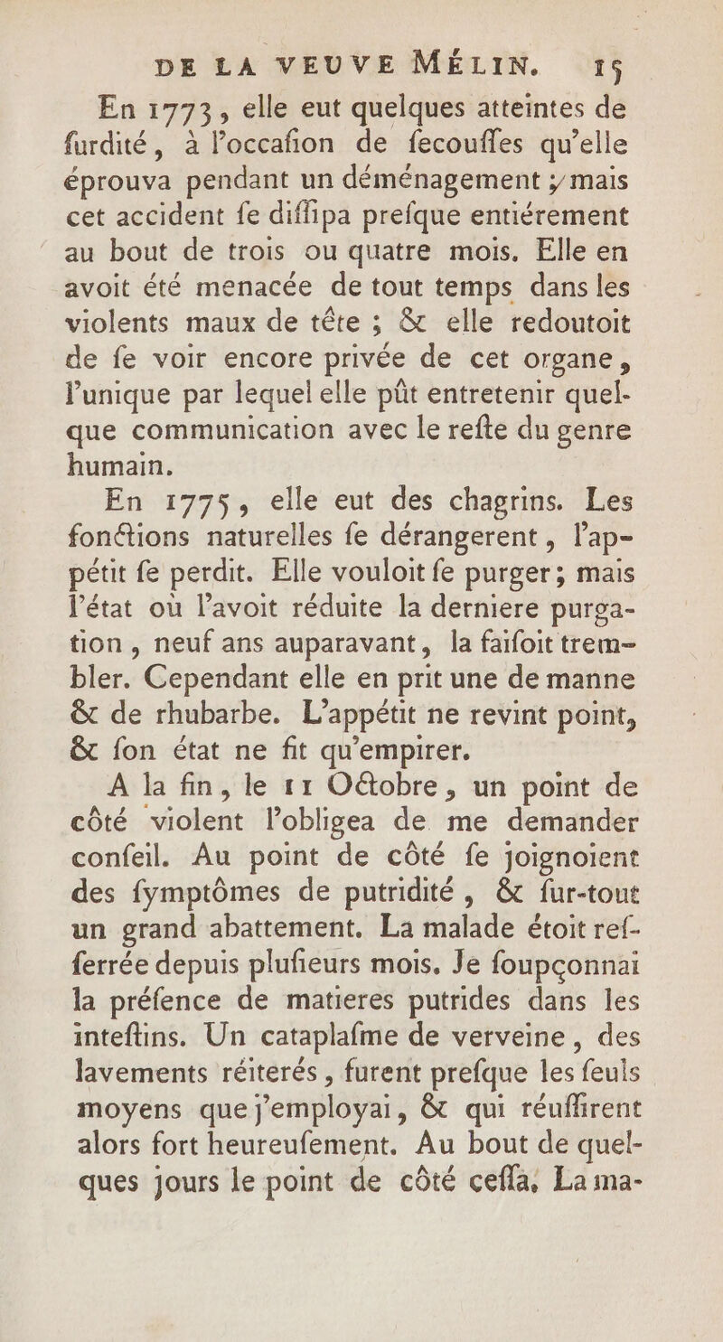 En 1773, elle eut quelques atteintes de furdité, à loccafion de fecoufles qu’elle éprouva pendant un déménagement y mais cet accident fe diffipa prefque entiérement au bout de trois ou quatre mois. Elle en avoit été menacée de tout temps dans les violents maux de tête ; &amp; elle redoutoit de fe voir encore privée de cet organe, l'unique par lequel elle pût entretenir quel- que communication avec le refte du genre humain. En 1775, elle eut des chagrins. Les fonétions naturelles fe dérangerent, lap- pétit fe perdit. Elle vouloit fe purger; mais l’état où l’avoit réduite la derniere purga- tion, neuf ans auparavant, la faifoit trem- bler. Cependant elle en prit une de manne &amp; de rhubarbe. L’appétit ne revint point, &amp; fon état ne fit qu'empirer. A la fin, le 11 O&amp;tobre, un point de côté violent lobligea de me demander confeil. Au point de côté fe joignoïent des fymptômes de putridité , &amp; fur-tout un grand abattement. La malade étoit ref. ferrée depuis plufieurs mois. Je foupçonnai la préfence de matieres putrides dans les inteftins. Un cataplafme de verveine, des lavements réiterés , furent prefque les feuls moyens que j'employai, &amp; qui réuflirent alors fort heureufement. Au bout de quel- ques jours le point de côté cefla, La ima-