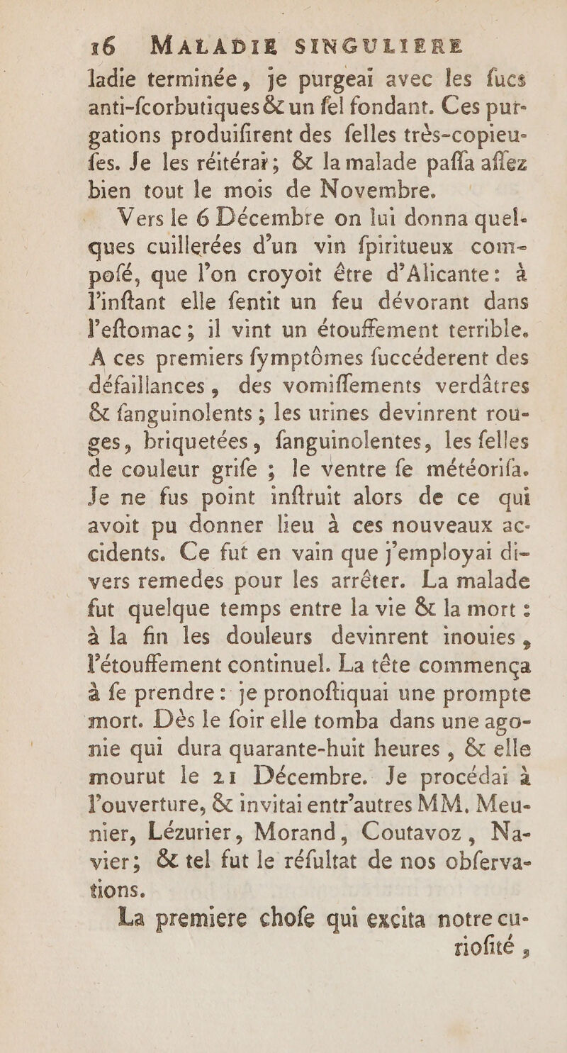 ladie terminée, je purgeai avec les fucs anti-fcorbutiques &amp;c un fel fondant. Ces put- gations produifirent des felles très-copieu- fes. Je les réitérar; &amp; la malade paña affez bien tout le mois de Novembre. Vers le 6 Décembre on lui donna quel- ques cuillerées d’un vin fpiritueux com- pofé, que l’on croyoit être d’Alicante: à Pinftant elle fentit un feu dévorant dans leftomac ; il vint un étouffement terrible. A ces premiers fymptômes fuccéderent des défaillances, des vomiflements verdâtres &amp; fanguinolents ; les urines devinrent rou- ges, briquetées, fanguinolentes, les felles de couleur grife ; le ventre fe météorifa. Je ne fus point infiruit alors de ce qui avoit pu donner lieu à ces nouveaux ac- cidents. Ce fut en vain que j’employai di- vers remedes pour les arrêter. La malade fut quelque temps entre la vie &amp;t la mort : à la fin les douleurs devinrent inouies, l’étouffement continuel. La tête commença à fe prendre: je pronoftiquai une prompte mort. Dès le foir elle tomba dans une ago- nie qui dura quarante-huit heures , &amp; elle mourut le 21 Décembre. Je procédai à l'ouverture, &amp; invitai entr’autres MM. Meu- nier, Lézurier, Morand, Coutavoz, Na- vier; @ tel fut le réfultat de nos obferva- tions. La premiere chofe qui excita notre cu- riofité ,