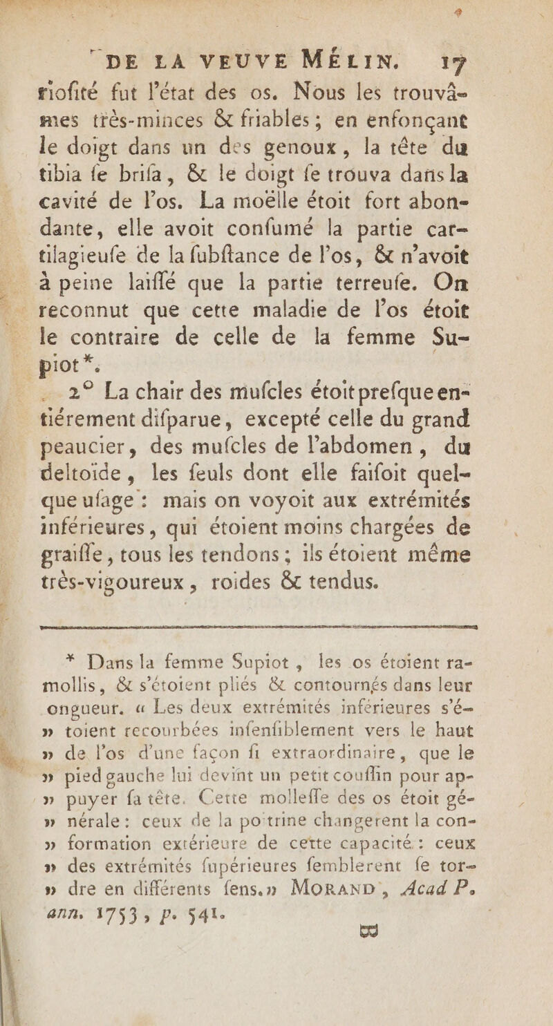 PRE EAST S DE LA VEUVE MÉLIN. 17 riofité fut l’état des os. Nous les trouvaä- mes très-minces &amp; friables ; en enfonçant le doigt dans un des genoux, la tête du tibia fe brifa, &amp; le doigt fe trouva dansla cavité de l'os. La moëlle étoit fort abon- tilagieufe de la fubftance de l'os, &amp; n’avoit le contraire de celle de la femme Su- piot * 2° La chair des mufcles étoitprefqueen- tiérement difparue, excepté celle du grand peaucier, des mufcles de l'abdomen, du deltoide, les feuls dont elle faifoit quel- que ufage : mais on voyoit aux extrémités inférieures, qui étoient moins chargées de grafle, tous les tendons ; ils étoient même très-visgoureux , roides &amp;t tendus. * Dans la femme Supiot, les os étaient ra- mollis, &amp; s'étoient pliés &amp; contournés dans leur ongueur. « Les deux extrémités inférieures sé » toient recourbées infenfiblement vers le haut » de l'os d’une façon fi extraordinaire, que le » pied gauche lui de vint un petit couflin pour ap- » puyer fatête. Cette mollefle des os étoir gé- » nérale: ceux de la poitrine changerent la con- » formation extérieure de cette capacité : ceux » des extrémités fupérieures femblerent fe tor- » dre en différents fens.» MoRrAND , Acad P, “ITS ki nn APSSS PS4 ss