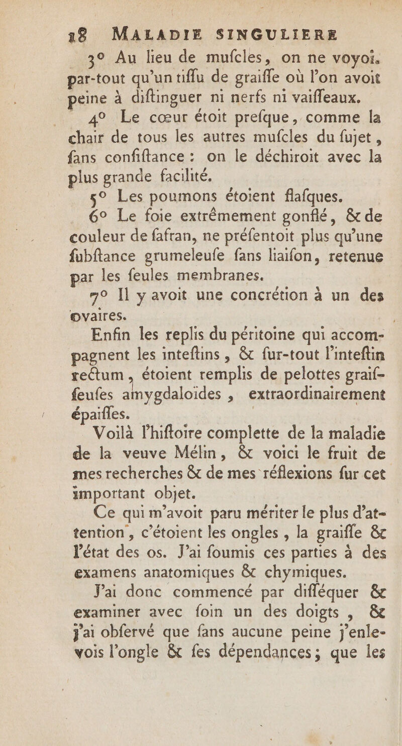 __3° Au lieu de mufcles, on ne voyoi. par-tout qu'un tiffu de graifle où l’on avoit peine à diftinguer ni nerfs n1 vaifleaux, _ 4° Le cœur étoit prefque, comme la chair de tous les autres mufcles du fujet, fans confiftance : on le déchiroit avec la plus grande facilité. 5° Les poumons étoient flafques. 6° Le foie extrêmement gonflé, &amp; de couleur de fafran, ne préfentoit plus qu'une fubftance grumeleufe fans liaifon, retenue par les feules membranes. 7° Il y avoit une concrétion à un des ovaires. Enfin les replis du péritoine qui accom- pagnent les inteftins , &amp; fur-tout l’inteftin reétum, étoient remplis de pelottes graif- feufes amygdaloïdes &gt; extraordinairement épaïfles. Voilà lhiftoire complette de la maladie de la veuve Mélin, &amp; voici le fruit de mes recherches &amp; de mes réflexions fur cet amportant objet. Ce qui m’avoit paru mériter le plus d’at- tention , c’étoient les ongles , la graïfle &amp;c l'état des os. Jai foumis ces parties à des examens anatomiques &amp; chymiques. Jai donc commencé par difléquer &amp; examiner avec foin un des doigts , &amp; j'ai obfervé que fans aucune peine j’enle- vois l’ongle &amp; fes dépendances; que les