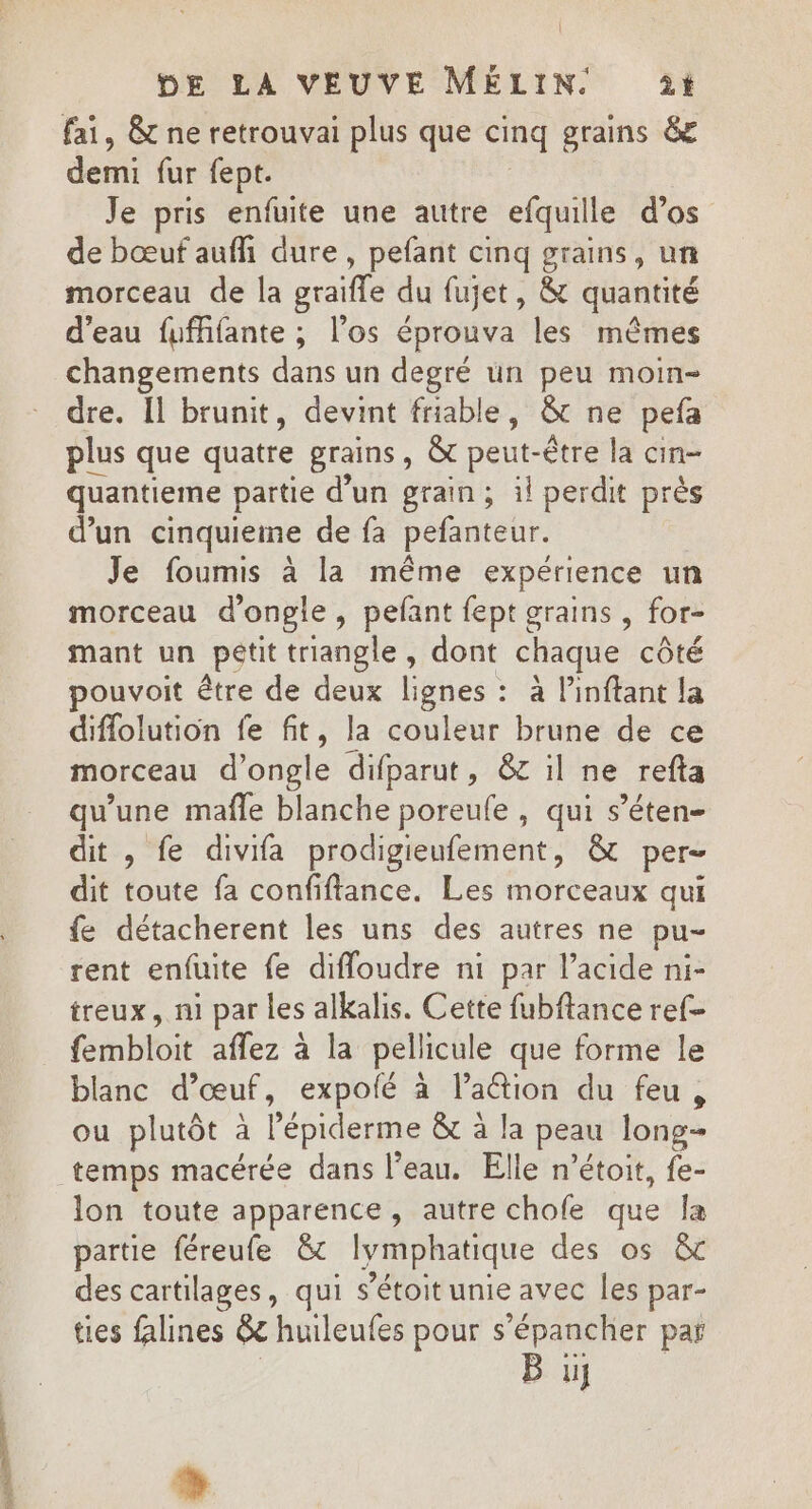 fai, &amp; ne retrouvai plus que cinq grains &amp; demi für fept. Je pris enfuite une autre efquille d’os de bœuf aufli dure, pefant cinq grains, un morceau de la graifle du fujet, &amp; quantité d'eau fufifante ; l'os éprouva les mêmes changements dans un degré un peu moin- dre. Il brunit, devint friable, &amp; ne pefa plus que quatre grains ; OË ne être la cin- quantieme partie d'un grain; il perdit près d’un cinquieme de fa pefanteur. Je foumis à la même expérience un morceau dongle, pefant fept grains , for- mant un pétit triangle, dont chaque côté pouvoit être de deux lignes : à l’inftant la diflolution fe fit, la couleur brune de ce morceau d’ongle difparut, &amp;c il ne refta qu’une mafle blanche poreufe , qui s’éten- dit , fe divifa prodigieufement, &amp; per- dit toute fa confiftance. Les morceaux qui fe détacherent les uns des autres ne pu- tent enfuite fe difloudre ni par l'acide ni- treux, ni par les alkalis. Cette fubftance ref- fembloit aflez à la pellicule que forme le blanc d'œuf, expofé à l’a&amp;ion du feu , ou plutôt à l'épiderme &amp;t à la peau long temps macérée dans l’eau. Elle n’étoit, fe- lon toute apparence, autre chofe que la partie féreufe &amp; lymphatique des os &amp; des cartilages, qui s’étoit unie avec les par- ties falines &amp;c huileufes pour s’épancher paï B %