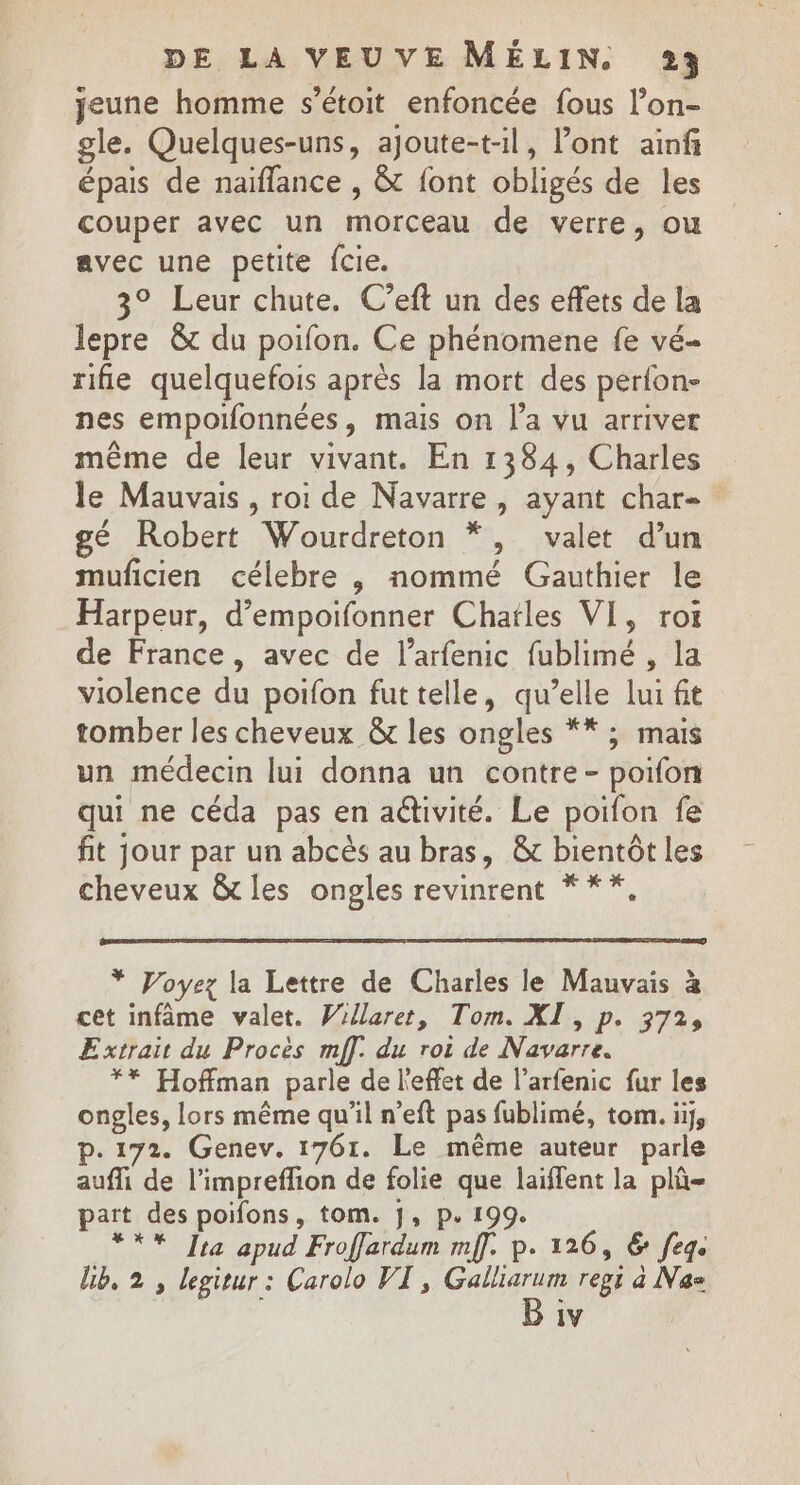 jeune homme s’étoit enfoncée fous l’on- gle. Quelques-uns, ajoute-t-il, Pont ainfi épais de naïflance , &amp; {ont obligés de les couper avec un DEC de verre, ou avec une petite fcie. 3° Leur chute. C’eft un des eflets de la lepre &amp; du poifon. Ce phénomene fe vé- rifie quelquefois après la mort des pérfon- nes empoilonnées, mais on l'a vu arriver même de leur vivant. En 1384, Charles Je Mauvais , roi de Navarre, ayant char- gé Robert Wourdreton &gt; valet d'un muficien célebre , nommé Gauthier le Harpeur, d’empoifonner Chatles VI, rot de France, avec de l’arfenic fublimé , la violence du poifon futtelle, qu ‘elle lui ft tomber les cheveux &amp; les ongles **; mais un médecin lui donna un contre- poifon qui ne céda pas en aétivité. Le poifon fe fit jour par un abcès au bras, &amp; bientôt les cheveux &amp; les ongles revinrent * **,. * Voyez la Lettre de Charles le Mauvais à cet infâme valet. Willaret, Tom. XI, p. 372, Extrait du Procès mff. du roi de Navarre. 7 Hoffman parle de l'effet de l’arfenic fur les ongles, lors même qu’il n’eft pas fublimé, tom. ii, p.172. Genev. 1761. Le même auteur parle aufli de l’impreffion de folie ue laiffent la plû= part des poifons, tom. J, p.19 *** Jra apud Froffardum A D. 126, &amp; fege lib, 2 , legitur : Carolo VIT, HN PAES regi a Nas 1V