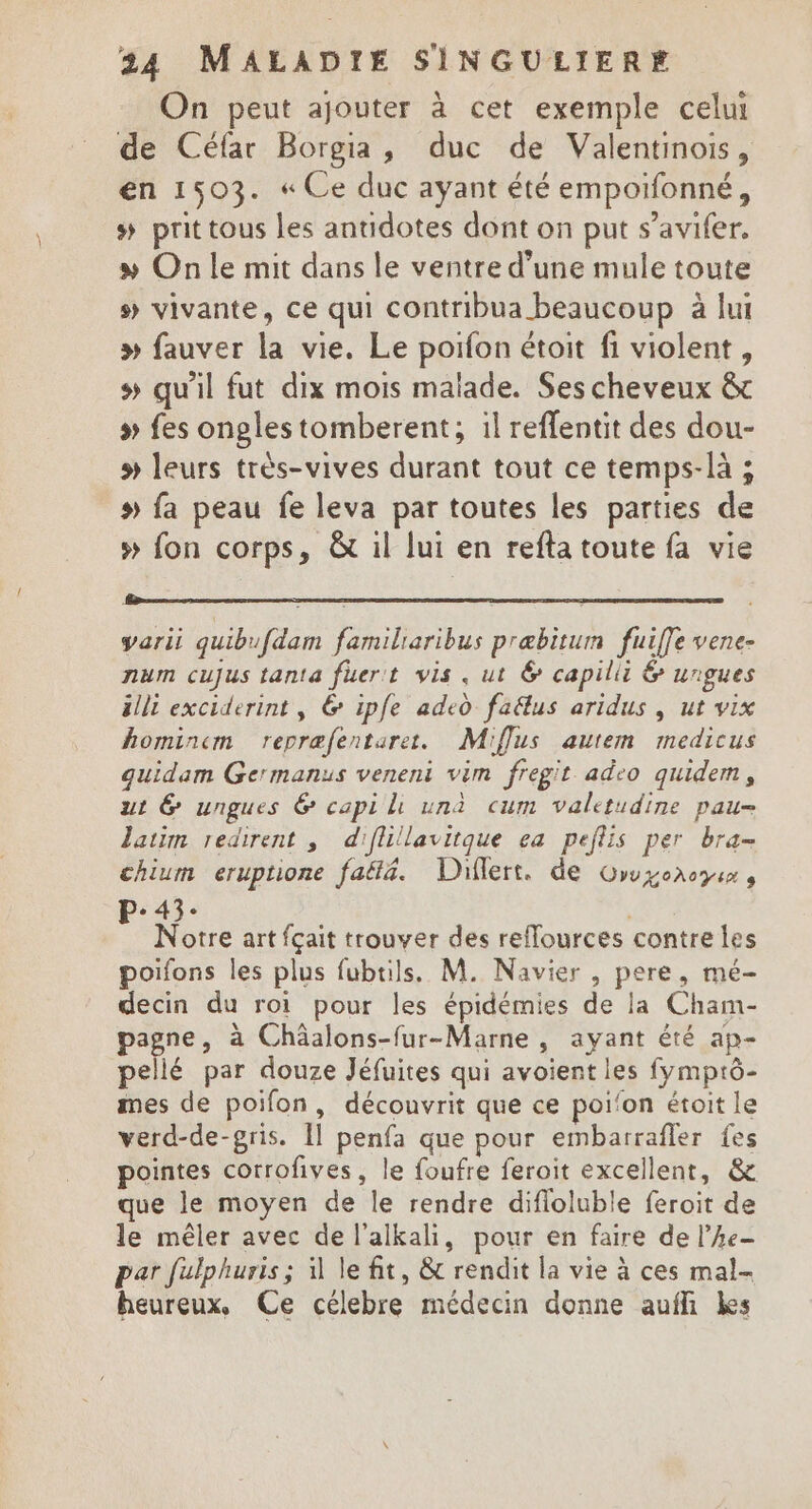 On peut ajouter à cet exemple celui de Céfar Borgia, duc de Valentinois, en 1503. « Ce duc ayant été empotfonné, # prit tous les antidotes dont on put s’avifer. &gt; On le mit dans le ventre d'une mule toute s vivante, ce qui contribua beaucoup à lui » fauver la vie. Le poifon étoit fi violent, s qu'il fut dix mois malade. Ses cheveux &amp; » fes ongles tomberent; :l reffentit des dou- # leurs très-vives durant tout ce temps-là ; » fa peau fe leva par toutes les parties de » fon corps, &amp; il lui en refta toute fa vie varii quibufdam familiaribus præbitum fuiffe vene- num cujus tanta fuer't vis. ut &amp; capilii &amp; ungues älli exciderint, &amp; ipfe ade0 faélus aridus , ut vix hominem repræfentarer. Miflus autem medicus quidam Germanus veneni vim fregit adco quidem, ut G&amp; ungues 6 capi ll una cum valetudine pau= latim redirent ; diflillavitque ea peflis per bra- chium eruptione fa&amp;l4. Diflert. de Owyonoys, P-43: Fe Notre art fçait trouver des reflources contre les poifons les plus fubtils. M. Navier , pere, mé- decin du roi pour les épidémies de la Cham- pagne, à Chäalons-fur-Marne , ayant été ap- pellé par douze Jéfuites qui avoient les fymprô- mes de poifon, découvrit que ce poi'on étoit le verd-de-gris. [1 penfa que pour embarrafler fes pointes corrofives, le foufre feroit excellent, &amp; que le moyen de le rendre difloluble feroit de le mêler avec de l'alkali, pour en faire de l’he- par fulphuris ; 1 le fit, &amp; rendit la vie à ces mal- heureux, Ce célebre médecin donne aufli kes