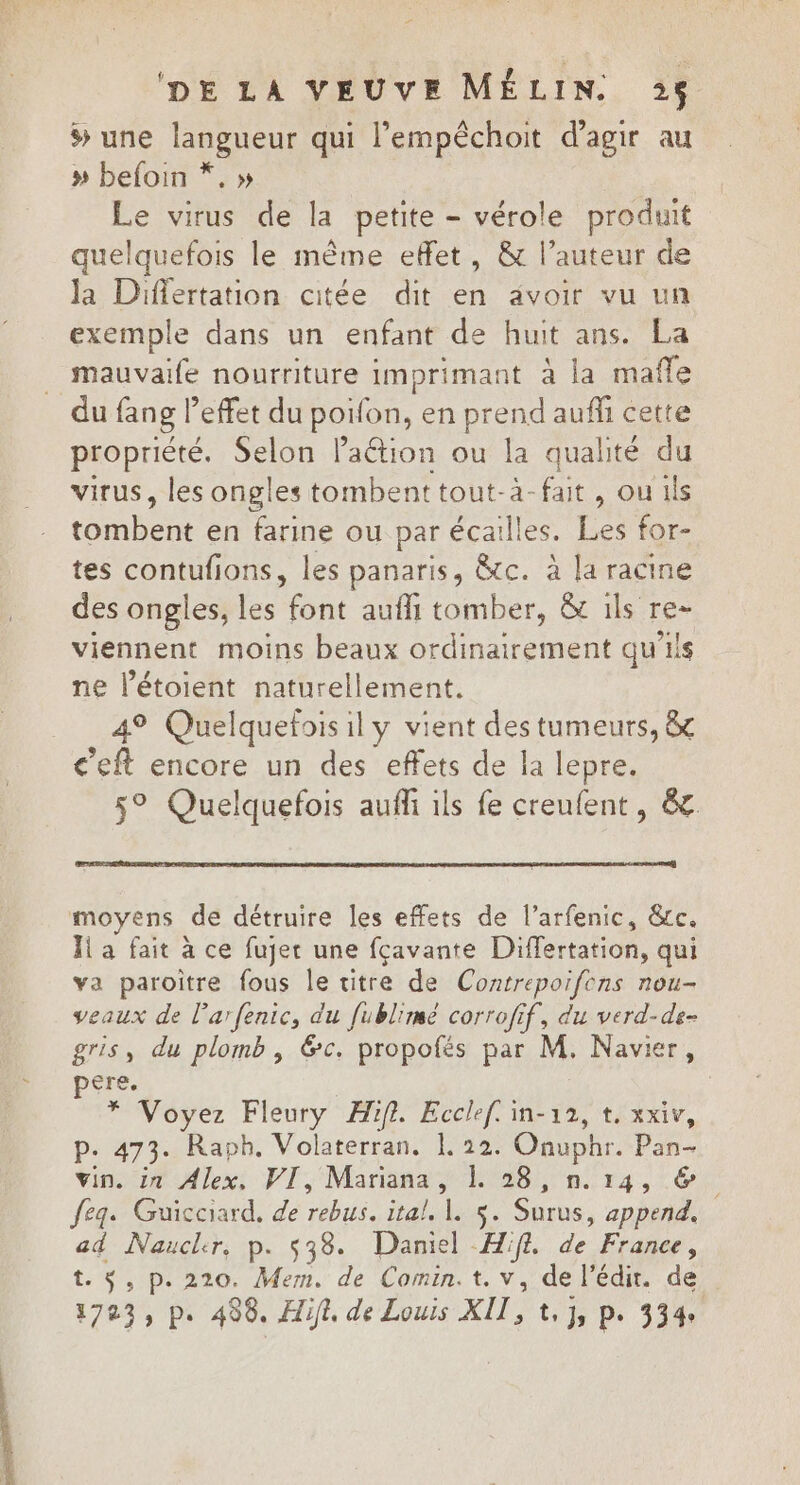  DE LA VEUVE MÉLIN. »$ # une langueur qui l’empêchoit d'agir au » befoin *, » Le virus de la petite - vérole produit quelquefois le même effet, &amp; l’auteur de Ja Differtation citée dit en avoir vu un exemple dans un enfant de huit ans. La mauvaife nourriture imprimant à la mafle du fang l'effet du poifon, en prend aufli cette propriété. Selon Paétion ou la qualité du virus, les ongles tombenttout-à-fait, ou ils tonbch en farine ou par écailles. Les for- tes contufions, les panaris, &amp;c. à la racine des ongles, les enr aufli tomber, &amp; ils re- viennent moins beaux ordinairement qu’ils ne létoient naturellement. 49 Quelquefois il y vient des tumeurs, &amp; c’eft encore un des effets de la lepre. 5° Quelquefois aufl ils fe creufent, &amp; moyens de détruire les effets de l’arfenic, &amp;c. Ji a fait à ce fujer une fçavante Differtation, qui va paroitre fous le titre de Contrepoifcns nou- veaux de l’arfenic, du fublimé corrofif, du verd-de- gris, du plomb, &amp;c. propofés par M. Navier, ere. | pe Voyez Fleury Æif. Ecclef. in-12, t. xxiv, p. 473. Raph. Volaterran, 1 22. Onuphr. Pan vin. in Alex, VI, Mariana, LL 28, n.14, &amp; feg. Guicciard. de rebus. tal S. Surus, append, ad Naucler, p. $38. Daniel Hif. de France, t. $, p.220. Mem. de Comin.t. v, de l'édir. de 1703, p. 490. Ait, de Louis XII, te Js Pe 334