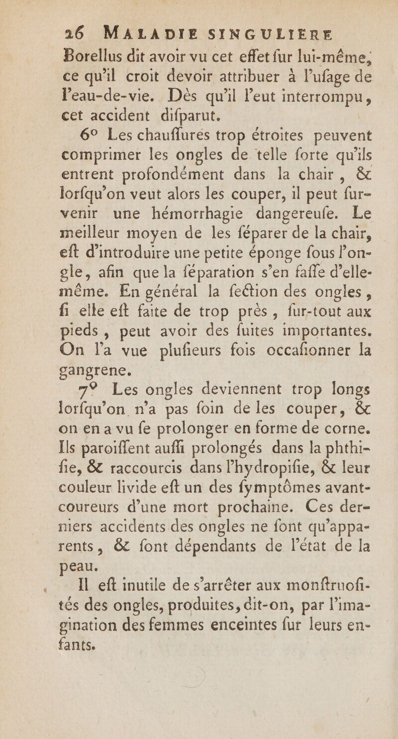 Borellus dit avoir vu cet effet fur lui-même; ce qu'il croit devoir attribuer à lufage de l’eau-de-vie. Dès qu'il leut interrompu, cet accident difparut. 6° Les chauflurés trop étroites peuvent comprimer les ongles de telle forte qu'ils entrent profondément dans la chair, &amp; lorfqu’on veut alors les couper, il peut fur- venir une hémorrhagie dangereufe. Le meilleur moyen de les féparer de la chair, eft d'introduire une petite éponge fous lon- gle, afin que la féparation s’en faffe d’elle- même. En général la fection des ongles, fi elle eft faite de trop près, fur-tout aux pieds , peut avoir des fuites importantes. On l’a vue plufieurs fois occafonner la gangrene. 7% Les ongles deviennent trop longs lorfqu’on n’a pas foin de les couper, &amp; on en a vu fe prolonger en forme de corne. Îls paroïflent auffi prolongés dans la phthi- fie, &amp; raccourcis dans lhydropifie, &amp; leur couleur livide eft un des fymptômes avant- coureurs d’une mort prochaine. Ces der- mers accidents des ongles ne font qu’appa- rents, &amp; font dépendants de l’état de la peau. Il eft inutile de s'arrêter aux monftruof- tés des ongles, produites, dit-on, par l’ima- gination des femmes enceintes fur leurs en- fants.