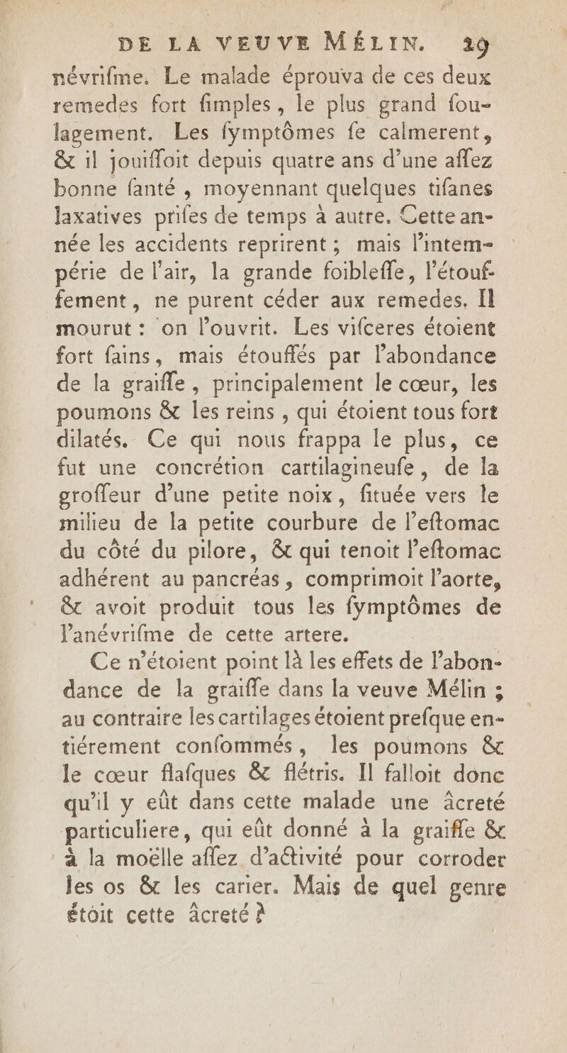 névrifme. Le malade éprouva de ces deux remedes fort fimples, le plus grand fou- lagement. Les fÿmptômes fe calmerent, &amp; il jouifloit depuis quatre ans d’une aflez bonne fanté , moyennant quelques tifanes laxatives prifes de temps à autre. Cette an- née les accidents reprirent; mais lintem- périe de l'air, la grande foibleffe, l’étouf- fement, ne purent céder aux remedes, Il mourut: on l’ouvrit. Les vifceres étoient fort fans, mais étouflés par l'abondance de la graïfle, principalement le cœur, les poumons &amp; les reins , qui étoient tous fort dilatés. Ce qui nous frappa le plus, ce fut une concrétion cartilagineufe, de la groffeur d’une petite noix, fituée vers le milieu de la petite courbure de l’eftomac du côté du pilore, &amp; qui tenait leftomac adhérent au pancréas, comprimoit l'aorte, &amp;t avoit produit tous les fymptômes de lanévrifme de cette artere. Ce n’étoient point là les effets de l’abon- dance de la graifle dans la veuve Mélin ; au contraire les cartilages étoient prefque en- tiérement confommés, les poumons &amp; le cœur flafques &amp; flétris. Il falloit donc qu'il y eût dans cette malade une âcreté particuliere, qui eût donné à la graïfle &amp; à la moëlle aflez d’aétivité pour corroder les os &amp; les carier. Mais de quel genre étoit cette âcreté À