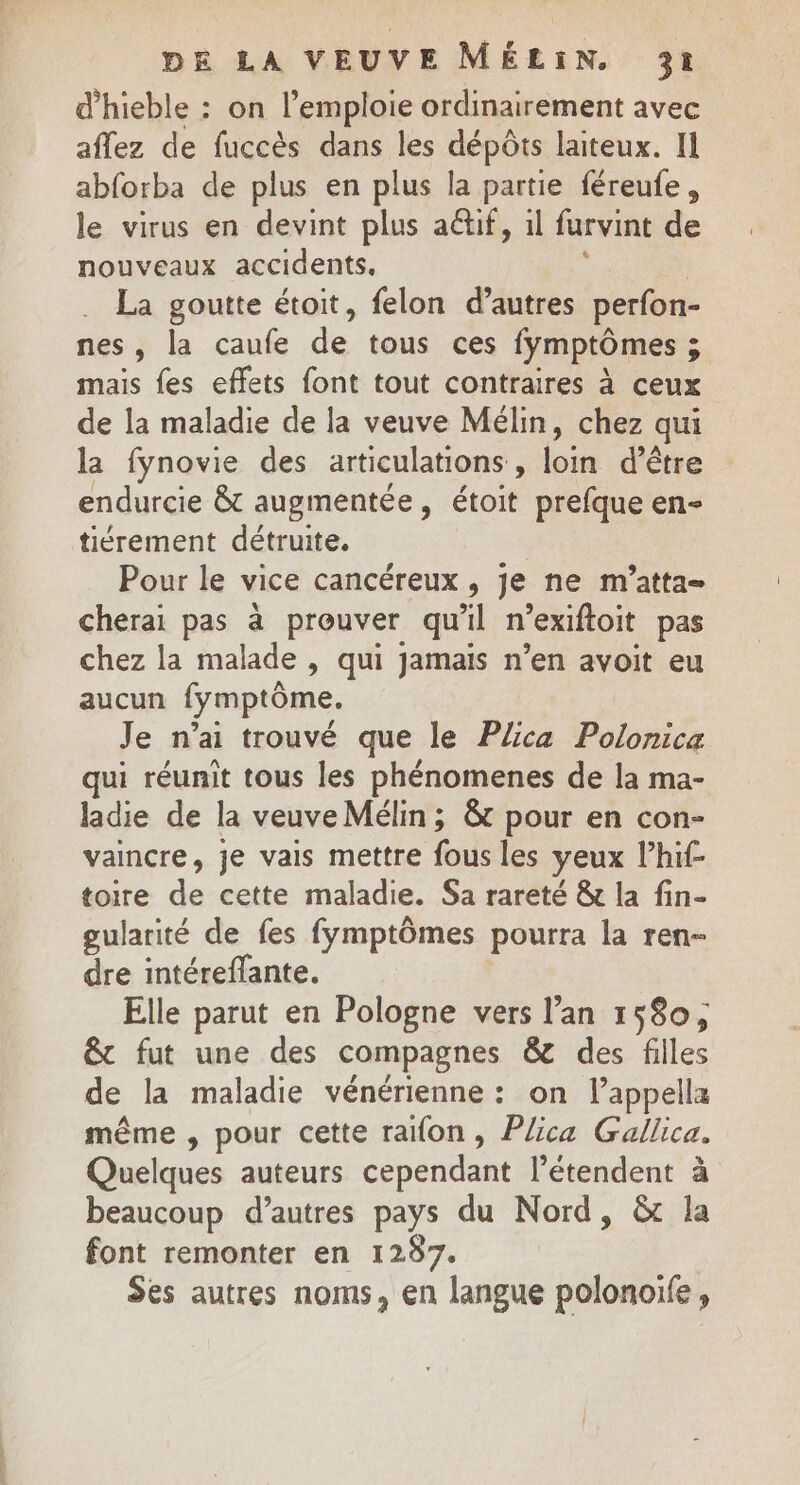 d’hieble : on l’emploie ordinairement avec aflez de fuccès dans les dépôts laiteux. I abforba de plus en plus la partie féreufe, le virus en devint plus aëtif, il furvint de nouveaux accidents, La goutte étoit, felon d’autres perfon- nes, la caufe de tous ces lymptômes ; mais fes effets font tout contraires à ceux de la maladie de la veuve Mélin, chez qui la fynovie des articulations , La d’être endurcie &amp; augmentée, étoit prefque en- tiérement détruite. Pour le vice cancéreux , je ne m’atta= cherai pas à prouver qu'il n’exiftoit pas chez la malade , qui jamais n’en avoit eu aucun fymptôme. Je n'ai trouvé que le Püca Polonica qui réunit tous les phénomenes de la ma- ladie de la veuve Mélin ; &amp; pour en con- vaincre, je vais mettre fous les yeux lhif- toire de cette maladie. Sa rareté &amp; la fin- gularité de fes fymptômes pourra la ren- dre intéreflante. Elle parut en Pologne vers l’an 1580; &amp; fut une des compagnes &amp; des filles de la maladie vénérienne: on lappella même , pour cette raïon, Plica Gallica. Quelques auteurs cependant l’étendent à beaucoup d’autres pays du Nord, &amp; la font remonter en 1287. Ses autres noms, en langue polonoife ,