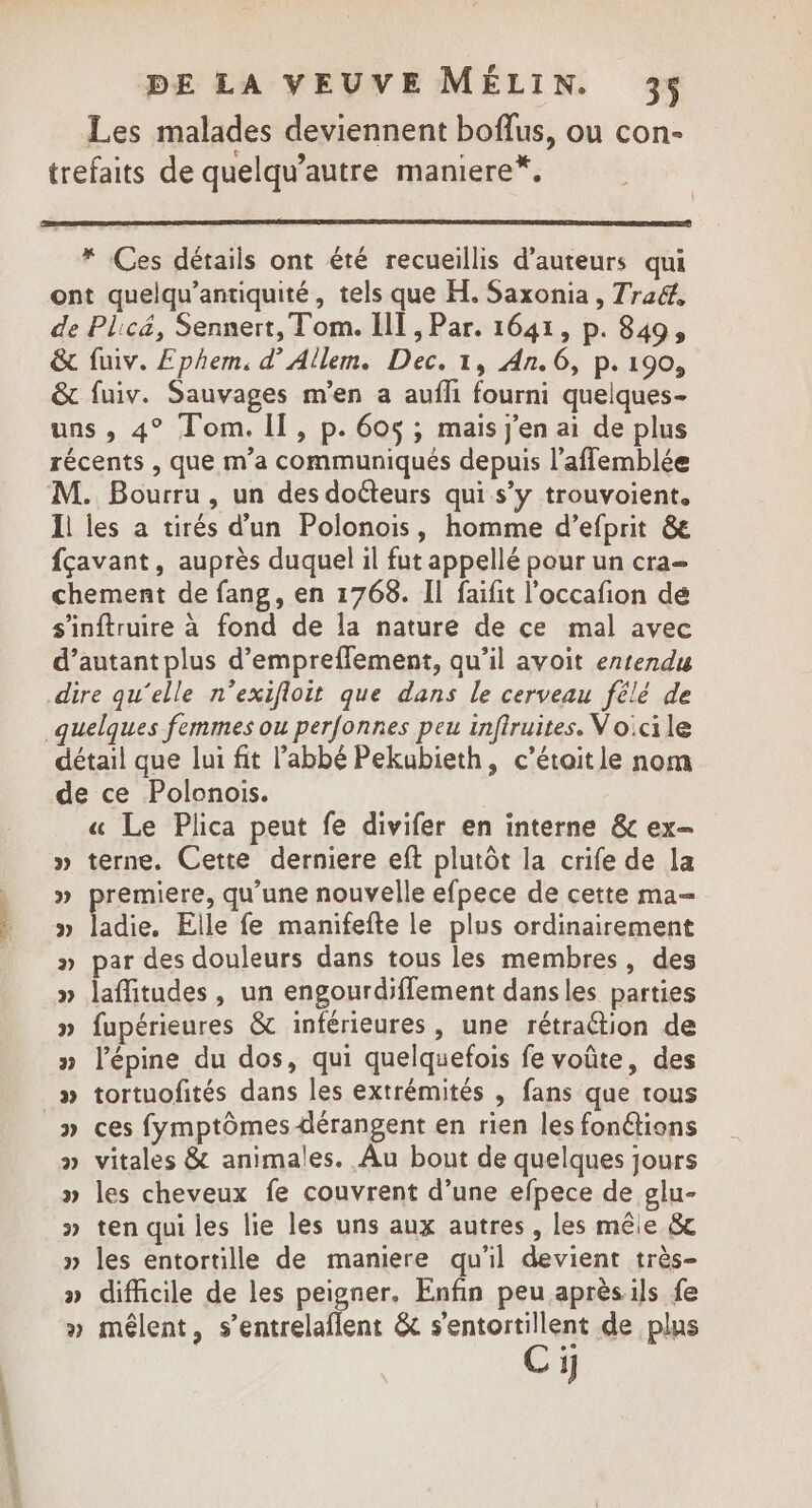 Les malades deviennent boflus, ou con- trefaits de quelqu’autre maniere*, * Ces détails ont été recueillis d'auteurs qui ont quelqu’antiquité, tels que H. Saxonia , Trad, de Plicé, Sennert, Tom. III , Par. 1641, p. 849, &amp; fuiv. Ephem. d’Allem. Dec. 1, An. 6, p.190, &amp; fuiv. Sauvages m'en a aufli fourni quelques- uns , 4° Tom. II, p. 60$ ; mais j'en ai de plus récents , que m'a communiqués depuis l’afflemblée M. Bourru , un des dotteurs qui s’y trouvoient. Il les a tirés d’un Polonois, homme d’efprit &amp;e fçavant, auprès duquel il fut appellé pour un cra- chement de fang, en 1768. Il faifit l'occafion dé s'inftruire à fond de la nature de ce mal avec d’autant plus d’emprefflement, qu’il avoit entendu dire qu'elle n’exifloit que dans le cerveau félé de quelques femmes ou perfonnes peu infiruites. Voicile détail que lui fit l'abbé Pekubieth, c’étaitle nom de ce Polonois. « Le Plica peut fe divifer en interne &amp; ex- » terne. Cette derniere eft plutôt la crife de la » premiere, qu’une nouvelle efpece de cette ma— » ladie. Elle fe manifefte le plus ordinairement » par des douleurs dans tous les membres, des » laffitudes, un engourdiflement dansles parties » fupérieures &amp; inférieures, une rétraétion de » l’épine du dos, qui quelquefois fe voûte, des » tortuofités dans les extrémités , fans que tous » ces fymptômes dérangent en rien les fonétions » vitales &amp; animales. Au bout de quelques jours » les cheveux fe couvrent d’une efpece de glu- » ten qui les lie les uns aux autres, les mêle &amp; » les entortille de maniere qu'il devient très- » difficile de les peigner. Enfin peu aprèsils fe » mêlent, s’entrelaflent &amp; s'entortillent de plus Ci