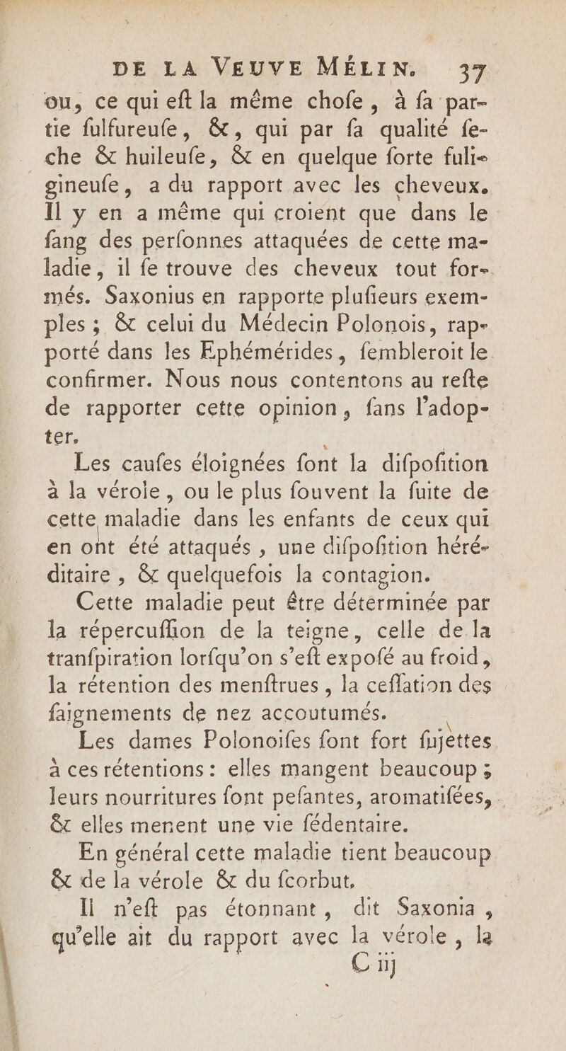 ou, ce quieftla même chofe, à fa par- tie fulfureufe, &amp;, qui par fa qualité fe- che &amp; huileufe, &amp; en quelque forte fuli- gineufe, a du rapport avec les cheveux. Il y en a même qui croient que dans le fang des perfonnes attaquées de cette ma- ladie, il fe trouve des cheveux tout for- més. Saxonius en rapporte plufieurs exem- ples ; &amp; celui du Médecin Polonois, rap- porté dans les Ephémérides, fembleroit le confirmer. Nous nous contentons au refte de rapporter cette opinion, fans l’adop- ter. Les caufes éloignées font la difpoñtion à la véroie, ou le plus fouvent la fuite de cette re dans les enfants de ceux qui en ont été attaqués , une cifpofition héré- ditaire , &amp; quelquefois la contagion. Cette maladie peut être déterminée par la répercuflion de la teigne, celle de la tranfpiration lorfqu’on s’eft expofé au froid, la rétention des menftrues , la ceflation des faignements de nez accoutumés. Les dames Polonoifes font fort fjèttes à ces rétentions : elles mangent beaucoup; leurs nourritures font pefantes, aromatifées, . êt elles merent une vie fédentaire. En général cette maladie tient beaucoup &amp; de la vérole &amp; du fcorbut, ll n’eft pas étonnant, dit Saxonia, qu'elle ait du rapport avec la vérole , la C 1]