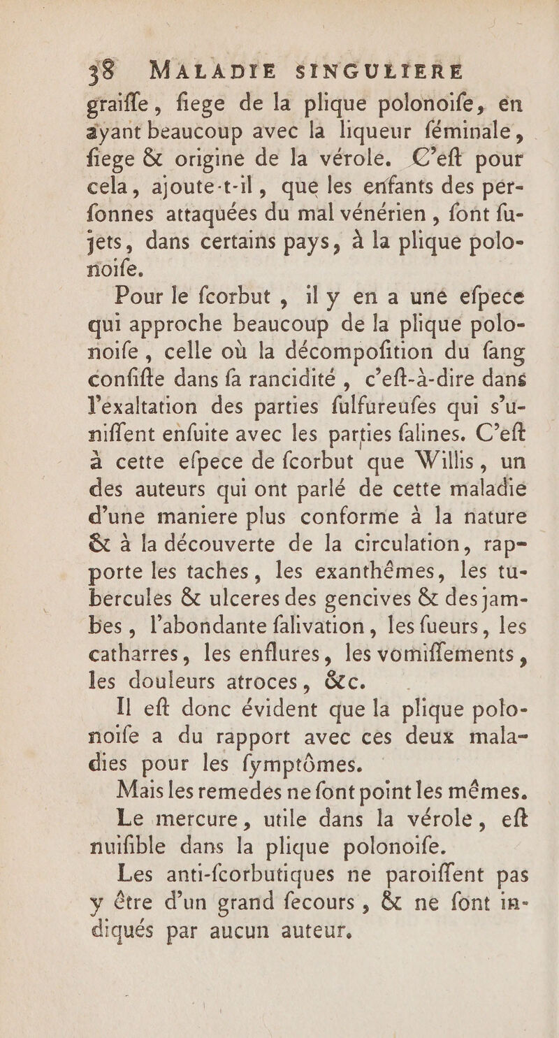 graïfle, fiege de la plique polonoife, en ayant beaucoup avec la liqueur féminale, fiege &amp; origine de la vérole. C’eft pour cela, ajoute:t-il, que les enfants des pér- fonnes attaquées du mal vénérien , font fu- jets, dans certains pays, à la plique polo- noife. Pour le fcorbut , 1l y en a uné efpece qui approche beaucoup de la plique polo- noife , celle où la décompofition du fang confifte dans fa rancidité , c’eft-à-dire dans l’éxaltation des parties fulfureufes qui su- niflent enfuite avec les parties falines. C’eft à cette efpece de fcorbut que Willis, un des auteurs qui ont parlé de cette maladie d’une maniere plus conforme à la nature &amp; à la découverte de la circulation, rap- porte les taches, les exanthêmes, les tu- bercules &amp; ulceres des gencives &amp;t des jam- bes, l’abondante falivation, les fueurs, les catharres, les enflures, les vomifflements, les douleurs atroces, &amp;c. Il eft donc évident que la plique polo- noïfe a du rapport avec ces deux mala- dies pour les fymptômes. Mais les remedés ne font point les mêmes. Le mercure, utile dans la vérole, eft nuifble dans la plique polonoife. Les anti-fcorbutiques ne paroïffent pas y être d’un grand fecours , &amp; ne font in- diqués par aucun auteur,