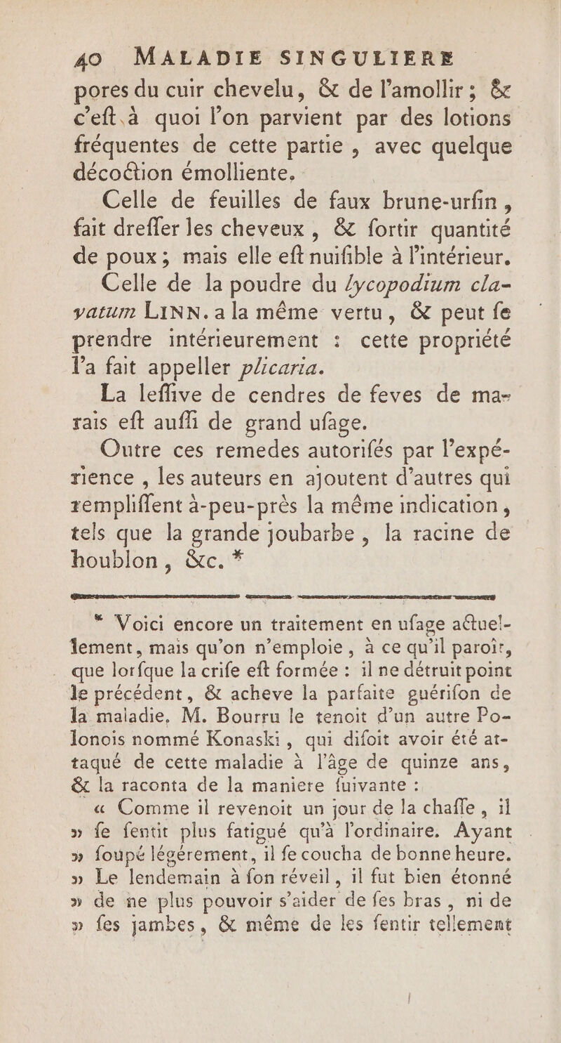 pores du cuir chevelu, &amp; de l’amollir; &amp; c'eft.à quoi l’on parvient par des lotions fréquentes de cette partie , avec quelque décoétion émolliente, Celle de feuilles de faux brune-urfin, fait dreffer les cheveux , &amp; fortir quantité de poux; mais elle eft nuifible à l’intérieur. Celle de la poudre du /ycopodium cla- vatum LINN.ala même vertu, &amp; peut fe prendre intérieurement : cette propriété l'a fait appeller plcarta. La leffive de cendres de feves de ma- rais eft aufli de grand ufage. Outre ces remedes autorifés par l’expé- rience , les auteurs en ajoutent d’autres qui rempliffent à-peu-près la même indication, tels que la grande joubarbe , la racine de houblon, &amp;c. * “ Voici encore un traitement en ufage aétuel- lement, mais qu'on n’emploie, à ce qu’il paroi, que lorfque la crife eft formée : il ne détruit point le précédent, &amp; acheve la par faite guérifon de la maiadie, M. Bourru le tenoit d’un autre Po- lonoiïis nommé Konaski, qui difoit avoir été at- taqué de cette maladie à l’âge de quinze ans, &amp; la raconta de la maniere fuivante : « Comme il revenoit un jour de la chafle , il » fe fentit plus fatigué qu'à l'ordinaire. Ayant &gt;» foupé légérement, il fe coucha de bonne heure. » Le lendemain vs réveil, il fut bien étonné » de ne plus pouvoir s’aider de fes bras, ni de » fes jambes, &amp; même de les fentir tellement