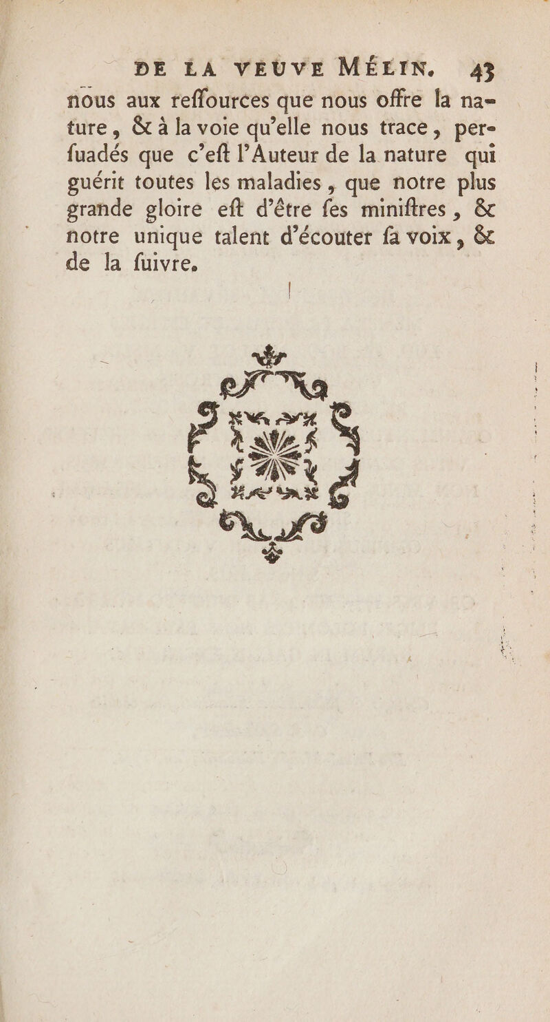 nous aux reffources que nous offre la na= ture, &amp; à la voie qu’elle nous trace, per- fuadés que c’eft l’Auteur de la nature qui guérit toutes les maladies , que notre plus grande gloire eft d’être fes miniftres, &amp; notre unique talent d'écouter fa voix, &amp; de la fuivre, PRES at et