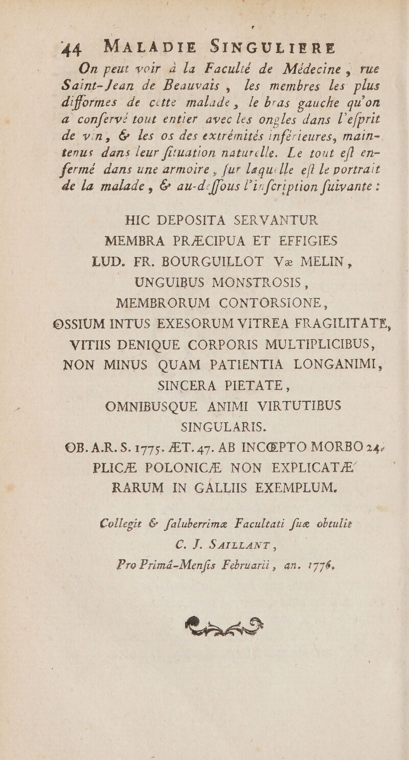 F 44 MALADIE SINGULIERE On peut voir a la Faculié de Médecine | rue Saint-Jean de Beauvais , les membres les plus difformes de citte malade, le bras gauche qu'on a confervé tout entier avec les onples dans l'efprit de vin, 6 les os des extrémités inférieures, main- tenus dans leur fituation naturelle. Le tout efl en- fermé dans une armoire, fur laqu:lle eft Le portrait de la malade, &amp; au-d:ffous l'in fcription fuivante : HIC DEPOSITA SERVANTUR MEMBRA PRÆCIPUA ET EFFIGIES LUD. FR. BOURGUILLOT Væ MELIN, UNGUIBUS MONSTROSIS, MEMBERORUM CONTORSIONE, OSSIUM INTUS EXESORUM VITREA FRAGILITATE, VITIIS DENIQUE CORPORIS MULTIPLICIBUS, NON MINUS QUAM PATIENTIA LONGANIMI, SINCERA PIETATE, OMNIBUSQUE ANIMI VIRTUTIBUS SINGULARIS. OB. AR.S. 1775. ÆT. 47. AB INCŒ@PTO MORBO 24; PLICÆ POLONICÆ NON EXPLICATÆ RARUM IN GALLIIS EXEMPLUM. Collegit &amp; faluberrimæ Facultati fuæ obtulis CT. SATELANT, Pro Primäâ-Menfis Februarii, an. 1776.