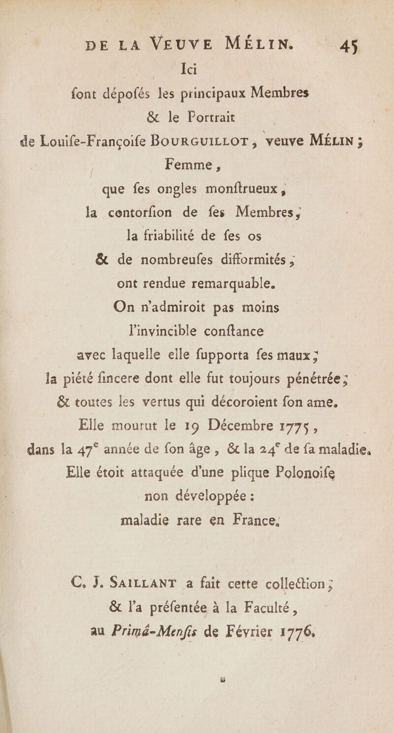 ER M Gi font dépofés les principaux Membres &amp; le Portrait de Louife-Françoife BourGuILLOT, veuve MÉLIN ; Femme, que fes ongles monftrueux, | la contorfion de fes Membres, la friabilité de fes os &amp; de nombreufes difformités ; ont rendue remarquable. On n'admiroit pas moins linvincible conftance avec laquelle eile fupporta fes maux; la piété fincere dont elle fut toujours pénétrée; &amp;t toutes les vertus qui décoroient fon ame. Elle mourut le 19 Décembre 1775, dans la 47° année de fon âge , &amp; la 24° de fa maladie. Elle étoit attaquée d’une plique Polonoife non développée : maladie rare en France, C, J. SAILLANT a fait cette colleétion; &amp; l’a préfentée à la Faculté, au Primé-Menfis de Février 1776,